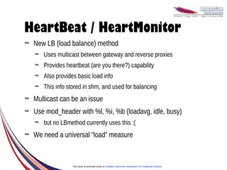 HeartBeat / HeartMonitor
➡   New LB (load balance) method
    ➡   Uses multicast between gateway and reverse proxies
    ➡   Provides heartbeat (are you there?) capability
    ➡   Also provides basic load info
    ➡   This info stored in shm, and used for balancing
➡   Multicast can be an issue
➡   Use mod_header with %l, %i, %b (loadavg, idle, busy)
    ➡   but no LBmethod currently uses this :(
➡   We need a universal “load” measure



                    This work is licensed under a Creative Commons Attribution 3.0 Unported License.
 