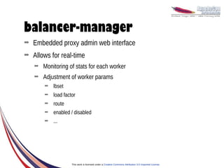 balancer-manager
➡   Embedded proxy admin web interface
➡   Allows for real-time
    ➡   Monitoring of stats for each worker
    ➡   Adjustment of worker params
        ➡   lbset
        ➡   load factor
        ➡   route
        ➡   enabled / disabled
        ➡   ...




                     This work is licensed under a Creative Commons Attribution 3.0 Unported License.
 
