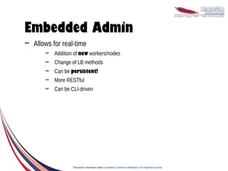 Embedded Admin
➡   Allows for real-time
        ➡   Addition of new workers/nodes
        ➡   Change of LB methods
        ➡   Can be persistent!
        ➡   More RESTful
        ➡   Can be CLI-driven




                    This work is licensed under a Creative Commons Attribution 3.0 Unported License.
 