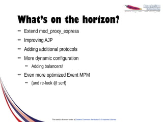 What’s on the horizon?
➡   Extend mod_proxy_express
➡   Improving AJP
➡   Adding additional protocols
➡   More dynamic configuration
    ➡   Adding balancers!
➡   Even more optimized Event MPM
    ➡   (and re-look @ serf)




                   This work is licensed under a Creative Commons Attribution 3.0 Unported License.
 