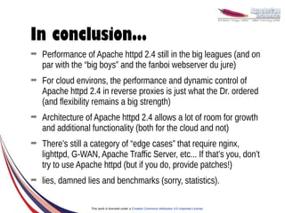 In conclusion...
➡   Performance of Apache httpd 2.4 still in the big leagues (and on
    par with the “big boys” and the fanboi webserver du jure)
➡   For cloud environs, the performance and dynamic control of
    Apache httpd 2.4 in reverse proxies is just what the Dr. ordered
    (and flexibility remains a big strength)
➡   Architecture of Apache httpd 2.4 allows a lot of room for growth
    and additional functionality (both for the cloud and not)
➡   There’s still a category of “edge cases” that require nginx,
    lighttpd, G-WAN, Apache Traffic Server, etc... If that’s you, don’t
    try to use Apache httpd (but if you do, provide patches!)
➡   lies, damned lies and benchmarks (sorry, statistics).

                   This work is licensed under a Creative Commons Attribution 3.0 Unported License.
 