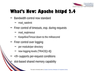 What’s New: Apache httpd 2.4
➡   Bandwidth control now standard
    ➡   mod_ratelimit
➡   Finer control of timeouts, esp. during requests
    ➡   mod_reqtimeout
    ➡   KeepAliveTimout down to the millisecond
➡   Finer control over logging
    ➡   per module/per directory
    ➡   new logging levels (TRACE[1-8])
➡   <If> supports per-request conditions
➡   slot-based shared memory capability

                   This work is licensed under a Creative Commons Attribution 3.0 Unported License.
 