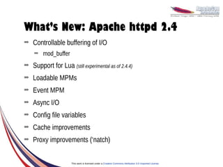 What’s New: Apache httpd 2.4
➡   Controllable buffering of I/O
    ➡   mod_buffer
➡   Support for Lua (still experimental as of 2.4.4)
➡   Loadable MPMs
➡   Event MPM
➡   Async I/O
➡   Config file variables
➡   Cache improvements
➡   Proxy improvements (‘natch)


                      This work is licensed under a Creative Commons Attribution 3.0 Unported License.
 