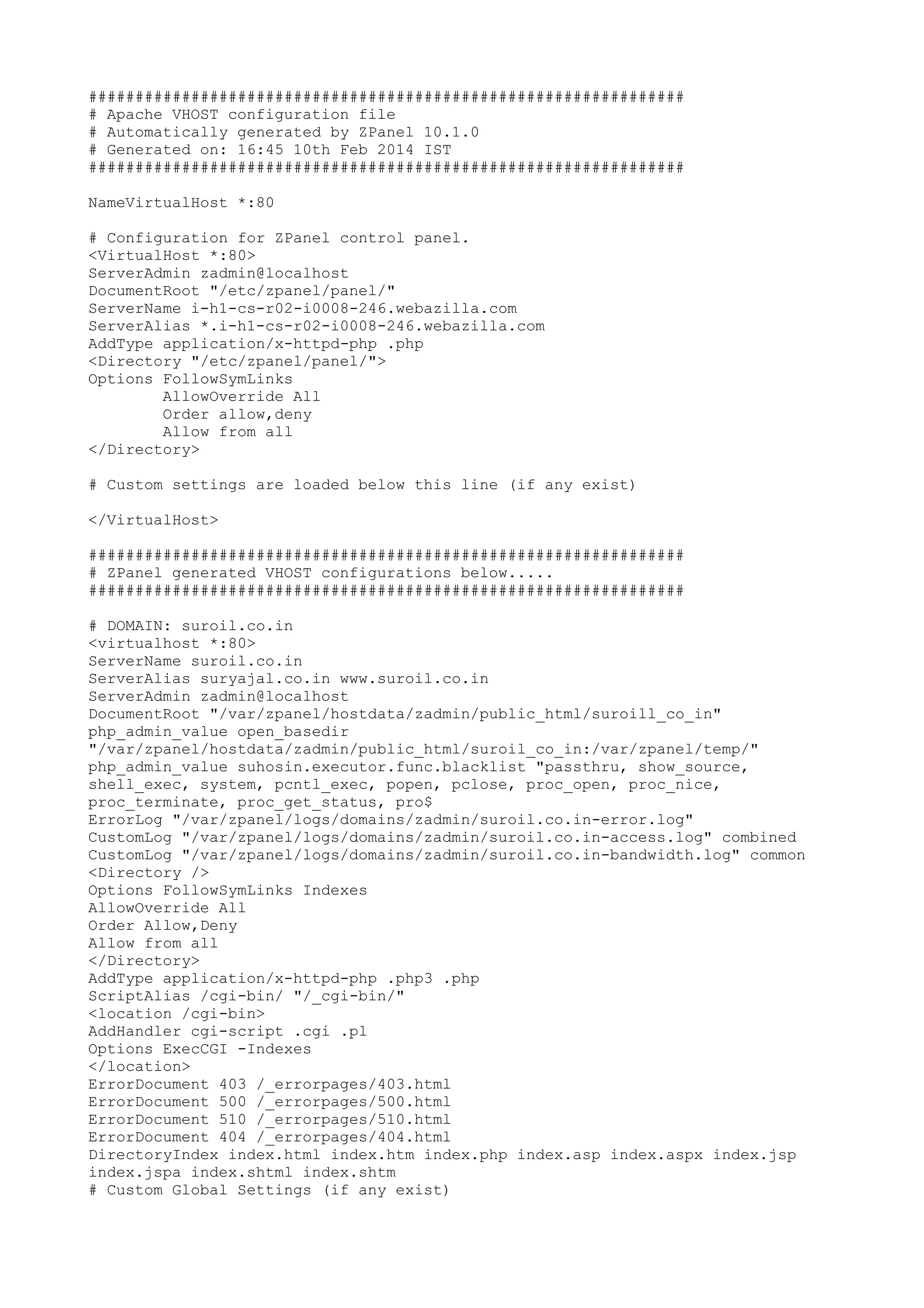 ################################################################
# Apache VHOST configuration file
# Automatically generated by ZPanel 10.1.0
# Generated on: 16:45 10th Feb 2014 IST
################################################################
NameVirtualHost *:80
# Configuration for ZPanel control panel.
<VirtualHost *:80>
ServerAdmin zadmin@localhost
DocumentRoot "/etc/zpanel/panel/"
ServerName i-h1-cs-r02-i0008-246.webazilla.com
ServerAlias *.i-h1-cs-r02-i0008-246.webazilla.com
AddType application/x-httpd-php .php
<Directory "/etc/zpanel/panel/">
Options FollowSymLinks
AllowOverride All
Order allow,deny
Allow from all
</Directory>
# Custom settings are loaded below this line (if any exist)
</VirtualHost>
################################################################
# ZPanel generated VHOST configurations below.....
################################################################
# DOMAIN: suroil.co.in
<virtualhost *:80>
ServerName suroil.co.in
ServerAlias suryajal.co.in www.suroil.co.in
ServerAdmin zadmin@localhost
DocumentRoot "/var/zpanel/hostdata/zadmin/public_html/suroill_co_in"
php_admin_value open_basedir
"/var/zpanel/hostdata/zadmin/public_html/suroil_co_in:/var/zpanel/temp/"
php_admin_value suhosin.executor.func.blacklist "passthru, show_source,
shell_exec, system, pcntl_exec, popen, pclose, proc_open, proc_nice,
proc_terminate, proc_get_status, pro$
ErrorLog "/var/zpanel/logs/domains/zadmin/suroil.co.in-error.log"
CustomLog "/var/zpanel/logs/domains/zadmin/suroil.co.in-access.log" combined
CustomLog "/var/zpanel/logs/domains/zadmin/suroil.co.in-bandwidth.log" common
<Directory />
Options FollowSymLinks Indexes
AllowOverride All
Order Allow,Deny
Allow from all
</Directory>
AddType application/x-httpd-php .php3 .php
ScriptAlias /cgi-bin/ "/_cgi-bin/"
<location /cgi-bin>
AddHandler cgi-script .cgi .pl
Options ExecCGI -Indexes
</location>
ErrorDocument 403 /_errorpages/403.html
ErrorDocument 500 /_errorpages/500.html
ErrorDocument 510 /_errorpages/510.html
ErrorDocument 404 /_errorpages/404.html
DirectoryIndex index.html index.htm index.php index.asp index.aspx index.jsp
index.jspa index.shtml index.shtm
# Custom Global Settings (if any exist)
 