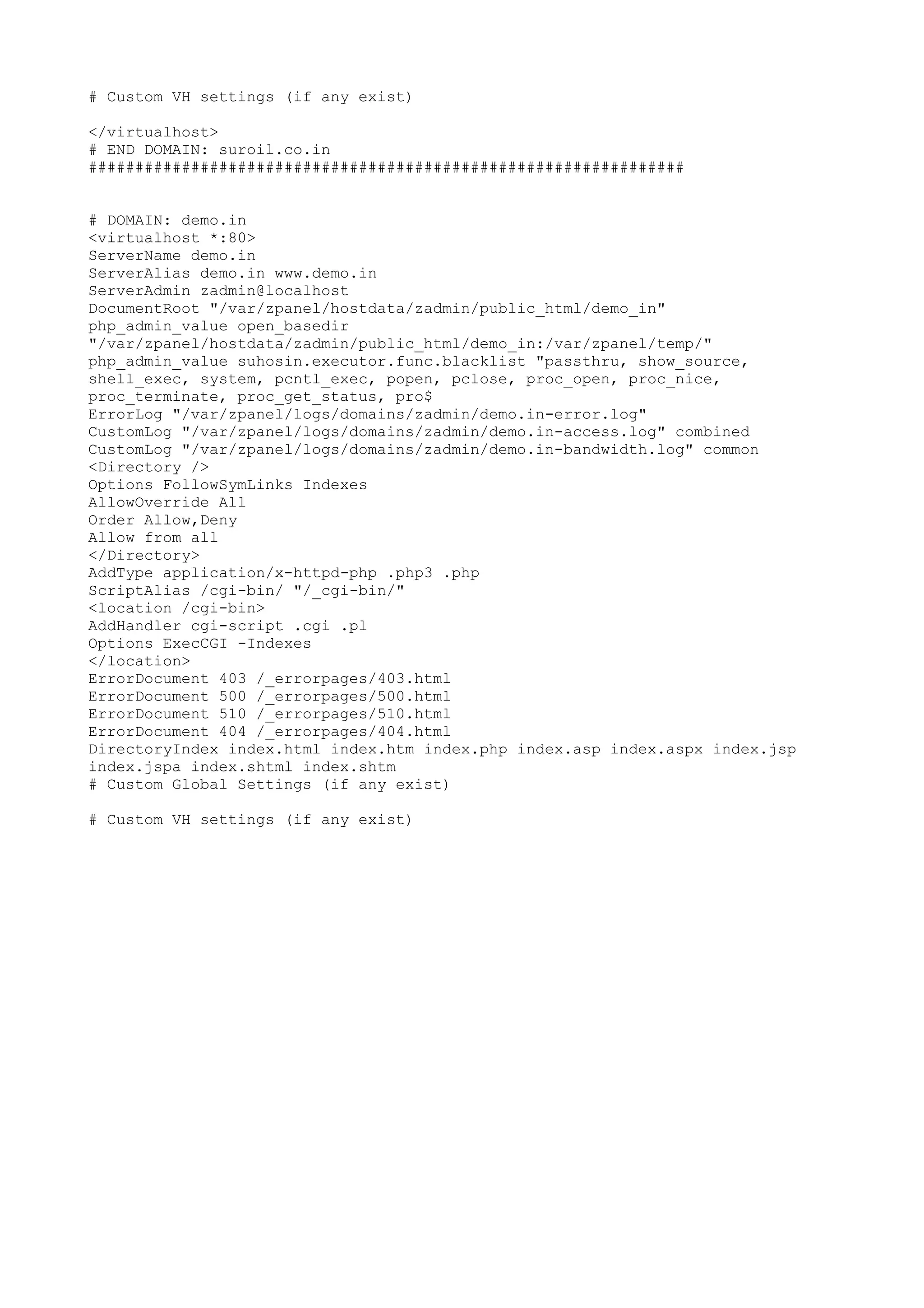 # Custom VH settings (if any exist)
</virtualhost>
# END DOMAIN: suroil.co.in
################################################################
# DOMAIN: demo.in
<virtualhost *:80>
ServerName demo.in
ServerAlias demo.in www.demo.in
ServerAdmin zadmin@localhost
DocumentRoot "/var/zpanel/hostdata/zadmin/public_html/demo_in"
php_admin_value open_basedir
"/var/zpanel/hostdata/zadmin/public_html/demo_in:/var/zpanel/temp/"
php_admin_value suhosin.executor.func.blacklist "passthru, show_source,
shell_exec, system, pcntl_exec, popen, pclose, proc_open, proc_nice,
proc_terminate, proc_get_status, pro$
ErrorLog "/var/zpanel/logs/domains/zadmin/demo.in-error.log"
CustomLog "/var/zpanel/logs/domains/zadmin/demo.in-access.log" combined
CustomLog "/var/zpanel/logs/domains/zadmin/demo.in-bandwidth.log" common
<Directory />
Options FollowSymLinks Indexes
AllowOverride All
Order Allow,Deny
Allow from all
</Directory>
AddType application/x-httpd-php .php3 .php
ScriptAlias /cgi-bin/ "/_cgi-bin/"
<location /cgi-bin>
AddHandler cgi-script .cgi .pl
Options ExecCGI -Indexes
</location>
ErrorDocument 403 /_errorpages/403.html
ErrorDocument 500 /_errorpages/500.html
ErrorDocument 510 /_errorpages/510.html
ErrorDocument 404 /_errorpages/404.html
DirectoryIndex index.html index.htm index.php index.asp index.aspx index.jsp
index.jspa index.shtml index.shtm
# Custom Global Settings (if any exist)
# Custom VH settings (if any exist)
 