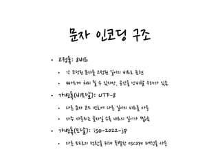 문자 인코딩 구조
• 고정폭: 8비트
• 각 코딩된 문자를 고정된 길이의 비트로 표현
• 빠르게 처리 될 수 있지만, 공간을 낭비할 우려가 있음.
• 가변폭(비모달): UTF-8
• 다른 문자 코드 번호에 다른 길이의 비트를 사용
• 자주 사용되는 글자일 수록 비트의 길이가 짧음
• 가변폭(모달): iso-2022-jp
• 다른 모드로의 전환을 위해 특별한 escape 패턴을 사용
 