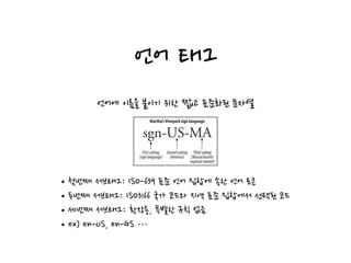 언어 태그
• Regional languages (as in “sgn-US-MA” for Martha’s Vineyard sign language)
• Standardized nonvariant languages (e.g., “i-navajo”)
• Nonstandard languages (e.g., “x-snowboarder-slang”*)
Subtags
Language tags have one or more parts, separated by hyphens, called subtags:
• The first subtag called the primary subtag. The values are standardized.
• The second subtag is optional and follows its own naming standard.
• Any trailing subtags are unregistered.
The primary subtag contains only letters (A–Z). Subsequent subtags can contain let-
ters or numbers, up to eight characters in length. An example is shown in Figure 16-9.
Capitalization
All tags are case-insensitive—the tags “en” and “eN” are equivalent. However, low-
ercasing conventionally is used to represent general languages, while uppercasing is
used to signify particular countries. For example, “fr” means all languages classified
as French, while “FR” signifies the country France.†
IANA Language Tag Registrations
The values of the first and second language subtags are defined by various standards
Figure 16-9. Language tags are separated into subtags
sgn-US-MA
Firstsubtag
(signlanguage)
Secondsubtag
(America)
Thirdsubtag
(Massachusetts
regionalvariant)
Martha’sVineyard sign language
언어에 이름을 붙이기 위한 짧고 표준화된 문자열
•첫번째 서브태그: ISO-639 표준 언어 집합에 속한 언어 토큰
•두번째 서브태그: ISO3166 국가 코드와 지역 표준 집합에서 선택된 코드
•세번째 서브태그: 확장용, 특별한 규칙 없음
•ex) en-US, en-GS …
 