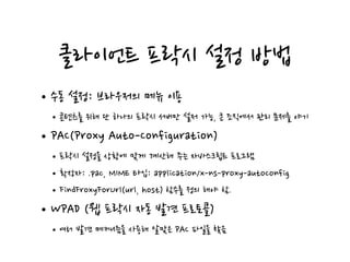 클라이언트 프락시 설정 방법
•수동 설정: 브라우저의 메뉴 이용
•콘텐츠를 위해 단 하나의 프락시 서버만 설저 가능, 큰 조직에서 관리 문제를 야기
•PAC(Proxy Auto-Configuration)
•프락시 설정을 상황에 맞게 계산해 주는 자바스크립트 프로그램
•확장자: .pac, MIME 타입: application/x-ns-proxy-autoconfig
•FindFroxyForUrl(url, host) 함수를 정의 해야 함.
•WPAD (웹 프락시 자동 발견 프로토콜)
•여러 발견 메커니즘을 사용해 알맞은 PAC 파일을 찾음
 