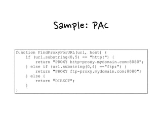 Sample: PAC
function FindProxyForURL(url, host) {
if (url.substring(0,5) == "http:") {
return "PROXY http-proxy.mydomain.com:8080";
} else if (url.substring(0,4) =="ftp:") {
return "PROXY ftp-proxy.mydomain.com:8080";
} else {
return "DIRECT";
}
}
 