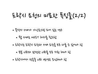 프락시 요청의 미묘한 특징들(2/2)
•목적지 서버가 가상호스팅 되어 있는 경우
•웹 서버는 HOST 헤더를 참고함
•프락시는 프락시 요청과 서버 요청을 모두 다룰 수 있어야 함
•부분 URI와 완전한 URI를 모두 지원 해야 함
•프락시에서 전송중 URI 변경은 조심해야 함
 