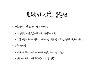 프락시 상호 운용성
•지원하지 않는 헤더와 메서드
•가능한한 다음 홉(계층)으로 전달해야 함
•같은 이름의 헤더 필드가 여러개인 경우 상대적인 순서도 반드시 유지
•OPTIONS
•서버에 특정 리소스가 어떤 기능을 지원하는지 질의
•Allow 헤더: OPTIONS에 대한 응답
 