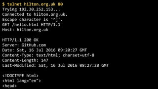 $	telnet	hilton.org.uk	80	
Trying	192.30.252.153... 
Connected	to	hilton.org.uk. 
Escape	character	is	'^]'.	
GET	/hello.html	HTTP/1.1 
Host:	hilton.org.uk	
 
HTTP/1.1	200	OK 
Server:	GitHub.com 
Date:	Sat,	16	Jul	2016	09:20:27	GMT 
Content-Type:	text/html;	charset=utf-8 
Content-Length:	147 
Last-Modified:	Sat,	16	Jul	2016	08:27:20	GMT 
 
<!DOCTYPE	html> 
<html	lang="en"> 
<head> 
 