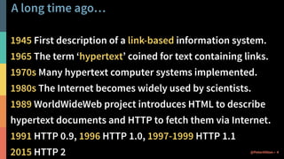 A long time ago…
1945 First description of a link-based information system.
1965 The term ‘hypertext’ coined for text containing links.
1970s Many hypertext computer systems implemented.
1980s The Internet becomes widely used by scientists.
1989 WorldWideWeb project introduces HTML to describe
hypertext documents and HTTP to fetch them via Internet.
1991 HTTP 0.9, 1996 HTTP 1.0, 1997-1999 HTTP 1.1
2015 HTTP 2 4@PeterHilton •
 