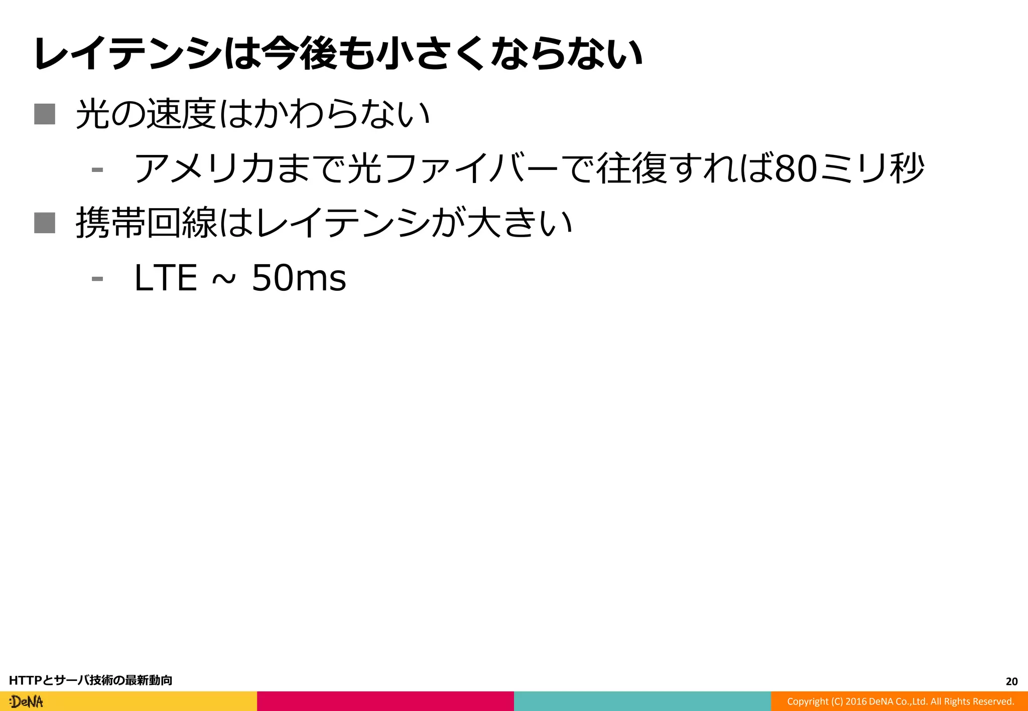 Copyright (C) 2016 DeNA Co.,Ltd. All Rights Reserved.
レイテンシは今後も小さくならない
 光の速度はかわらない
⁃ アメリカまで光ファイバーで往復すれば80ミリ秒
 携帯回線はレイテンシが大きい
⁃ LTE ~ 50ms
20HTTPとサーバ技術の最新動向
 