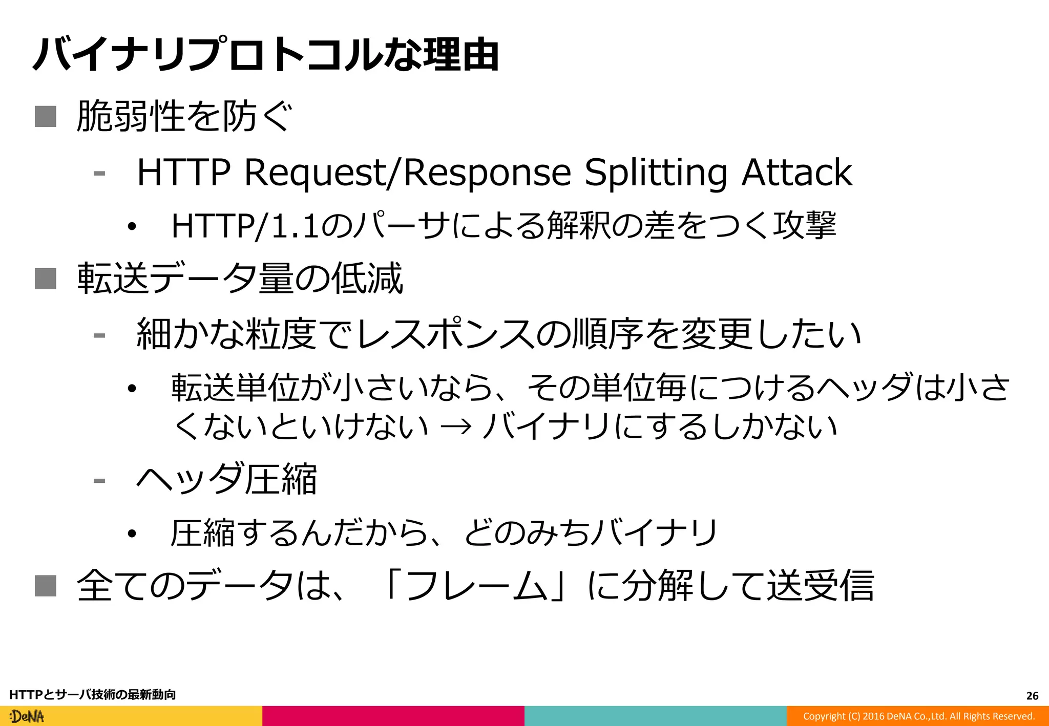 Copyright (C) 2016 DeNA Co.,Ltd. All Rights Reserved.
バイナリプロトコルな理由
 脆弱性を防ぐ
⁃ HTTP Request/Response Splitting Attack
• HTTP/1.1のパーサによる解釈の差をつく攻撃
 転送データ量の低減
⁃ 細かな粒度でレスポンスの順序を変更したい
• 転送単位が小さいなら、その単位毎につけるヘッダは小さ
くないといけない → バイナリにするしかない
⁃ ヘッダ圧縮
• 圧縮するんだから、どのみちバイナリ
 全てのデータは、「フレーム」に分解して送受信
26HTTPとサーバ技術の最新動向
 