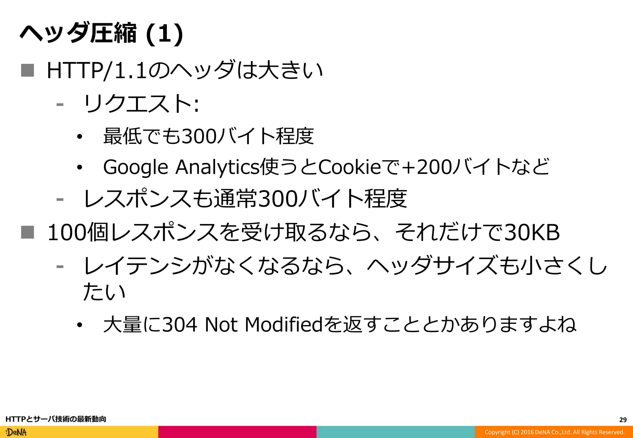 Copyright (C) 2016 DeNA Co.,Ltd. All Rights Reserved.
ヘッダ圧縮 (1)
 HTTP/1.1のヘッダは大きい
⁃ リクエスト:
• 最低でも300バイト程度
• Google Analytics使うとCookieで+200バイトなど
⁃ レスポンスも通常300バイト程度
 100個レスポンスを受け取るなら、それだけで30KB
⁃ レイテンシがなくなるなら、ヘッダサイズも小さくし
たい
• 大量に304 Not Modifiedを返すこととかありますよね
29HTTPとサーバ技術の最新動向
 