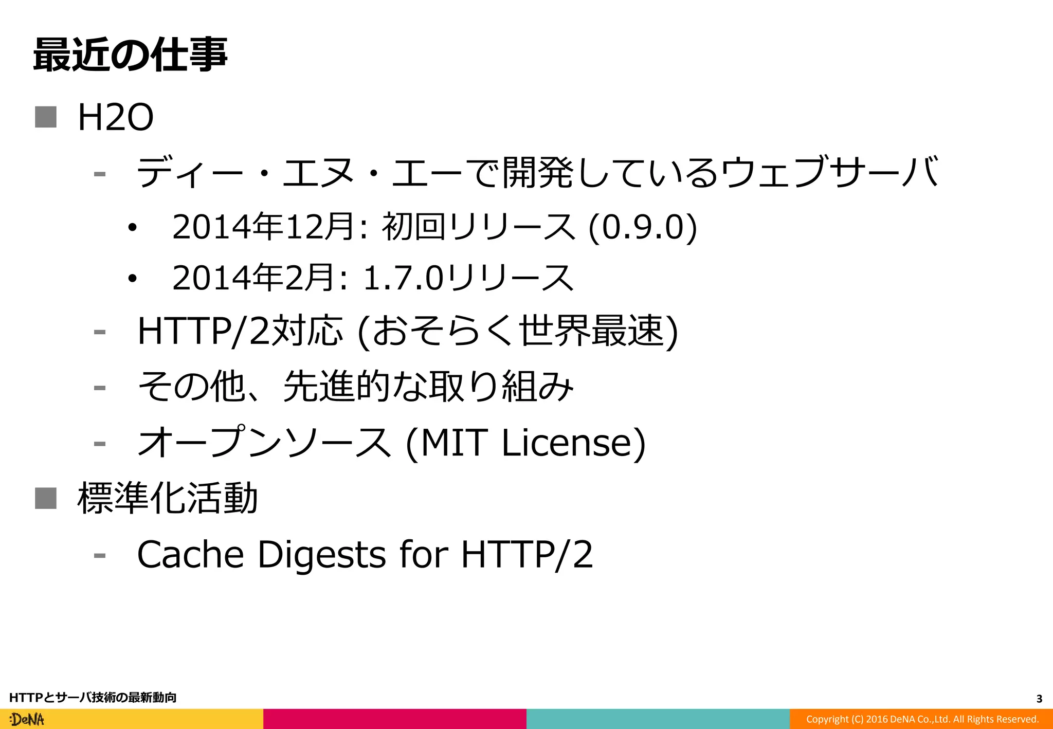 Copyright (C) 2016 DeNA Co.,Ltd. All Rights Reserved.
最近の仕事
 H2O
⁃ ディー・エヌ・エーで開発しているウェブサーバ
• 2014年12月: 初回リリース (0.9.0)
• 2014年2月: 1.7.0リリース
⁃ HTTP/2対応 (おそらく世界最速)
⁃ その他、先進的な取り組み
⁃ オープンソース (MIT License)
 標準化活動
⁃ Cache Digests for HTTP/2
3HTTPとサーバ技術の最新動向
 