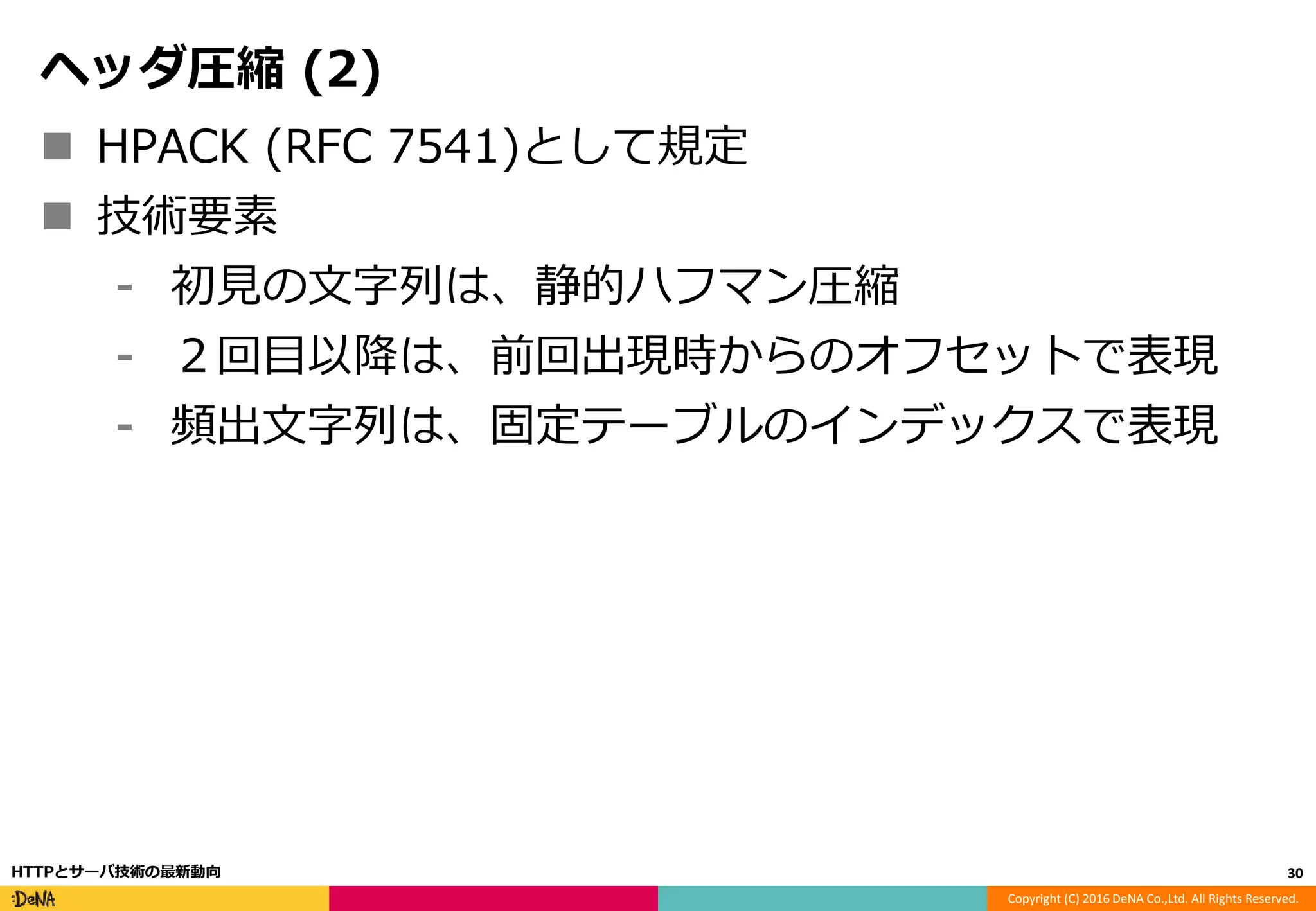 Copyright (C) 2016 DeNA Co.,Ltd. All Rights Reserved.
ヘッダ圧縮 (2)
 HPACK (RFC 7541)として規定
 技術要素
⁃ 初見の文字列は、静的ハフマン圧縮
⁃ ２回目以降は、前回出現時からのオフセットで表現
⁃ 頻出文字列は、固定テーブルのインデックスで表現
30HTTPとサーバ技術の最新動向
 