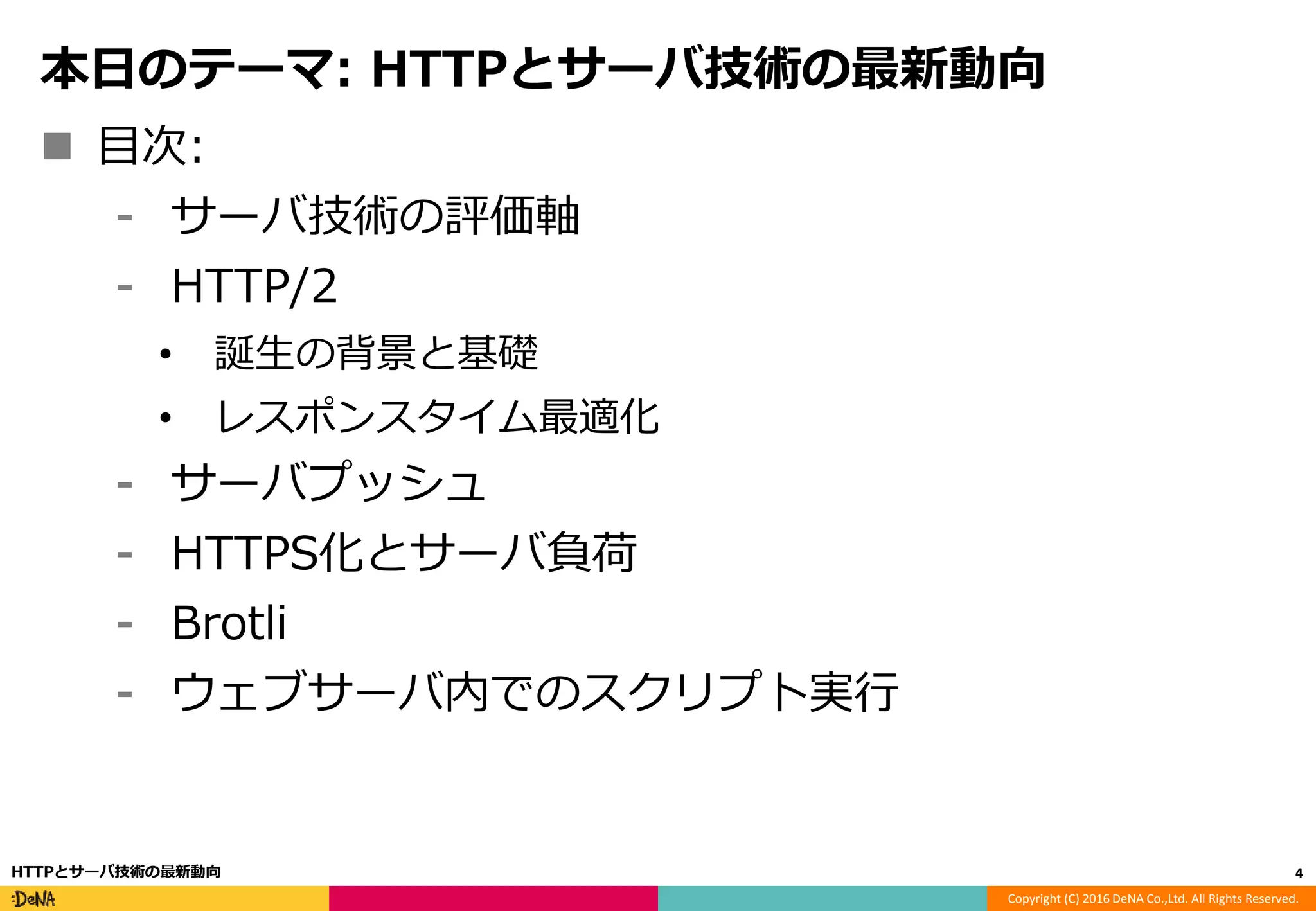 Copyright (C) 2016 DeNA Co.,Ltd. All Rights Reserved.
本日のテーマ: HTTPとサーバ技術の最新動向
 目次:
⁃ サーバ技術の評価軸
⁃ HTTP/2
• 誕生の背景と基礎
• レスポンスタイム最適化
⁃ サーバプッシュ
⁃ HTTPS化とサーバ負荷
⁃ Brotli
⁃ ウェブサーバ内でのスクリプト実行
4HTTPとサーバ技術の最新動向
 