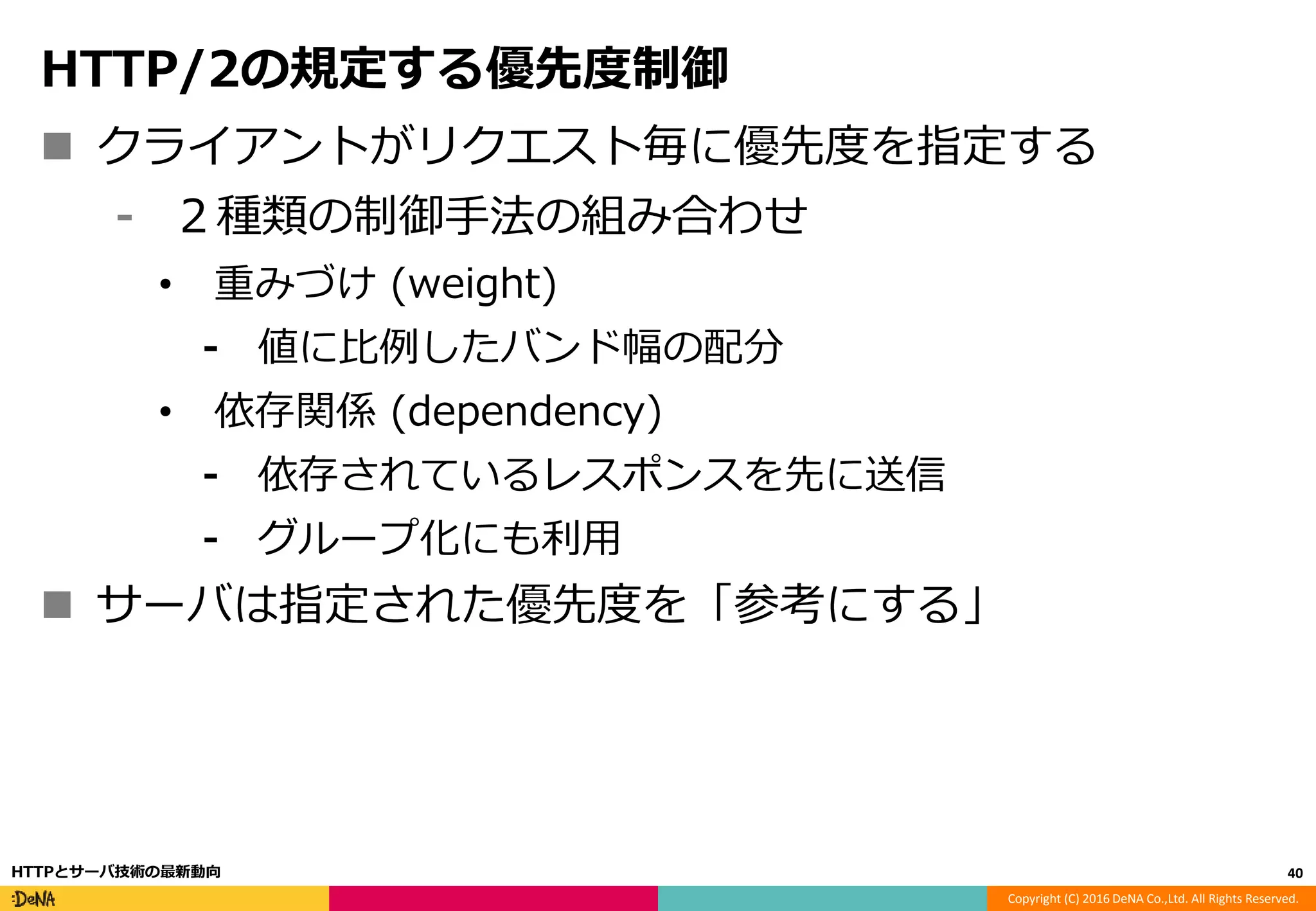 Copyright (C) 2016 DeNA Co.,Ltd. All Rights Reserved.
HTTP/2の規定する優先度制御
 クライアントがリクエスト毎に優先度を指定する
⁃ ２種類の制御手法の組み合わせ
• 重みづけ (weight)
⁃ 値に比例したバンド幅の配分
• 依存関係 (dependency)
⁃ 依存されているレスポンスを先に送信
⁃ グループ化にも利用
 サーバは指定された優先度を「参考にする」
40HTTPとサーバ技術の最新動向
 