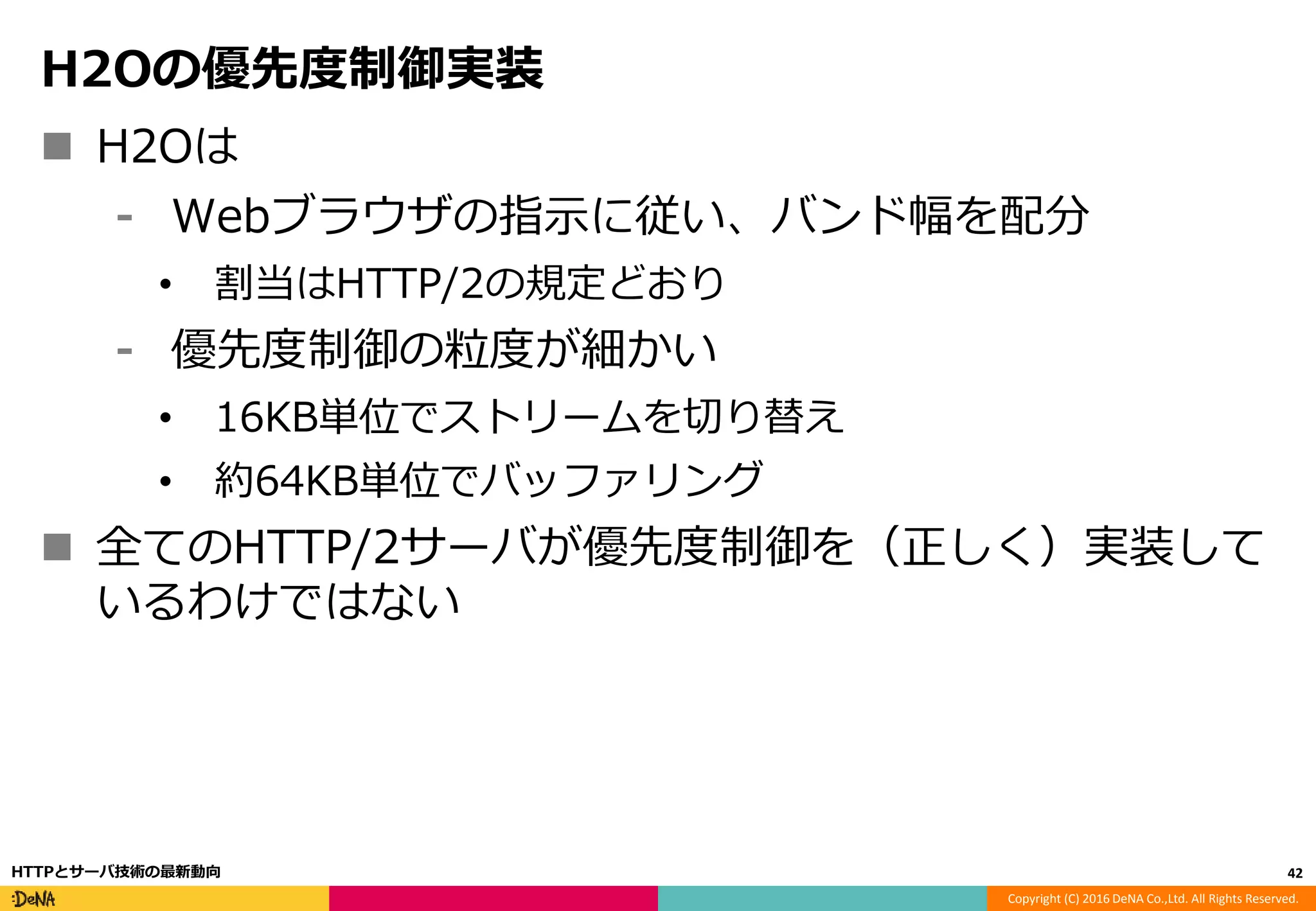 Copyright (C) 2016 DeNA Co.,Ltd. All Rights Reserved.
H2Oの優先度制御実装
 H2Oは
⁃ Webブラウザの指示に従い、バンド幅を配分
• 割当はHTTP/2の規定どおり
⁃ 優先度制御の粒度が細かい
• 16KB単位でストリームを切り替え
• 約64KB単位でバッファリング
 全てのHTTP/2サーバが優先度制御を（正しく）実装して
いるわけではない
42HTTPとサーバ技術の最新動向
 