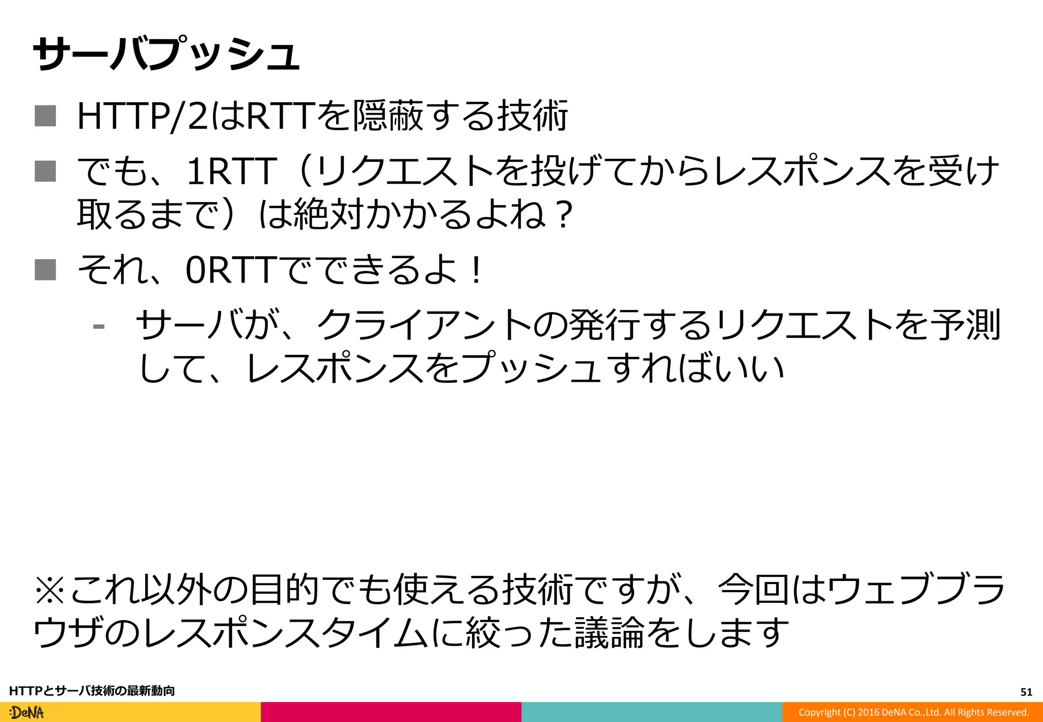 Copyright (C) 2016 DeNA Co.,Ltd. All Rights Reserved.
サーバプッシュ
 HTTP/2はRTTを隠蔽する技術
 でも、1RTT（リクエストを投げてからレスポンスを受け
取るまで）は絶対かかるよね？
 それ、0RTTでできるよ！
⁃ サーバが、クライアントの発行するリクエストを予測
して、レスポンスをプッシュすればいい
※これ以外の目的でも使える技術ですが、今回はウェブブラ
ウザのレスポンスタイムに絞った議論をします
51HTTPとサーバ技術の最新動向
 