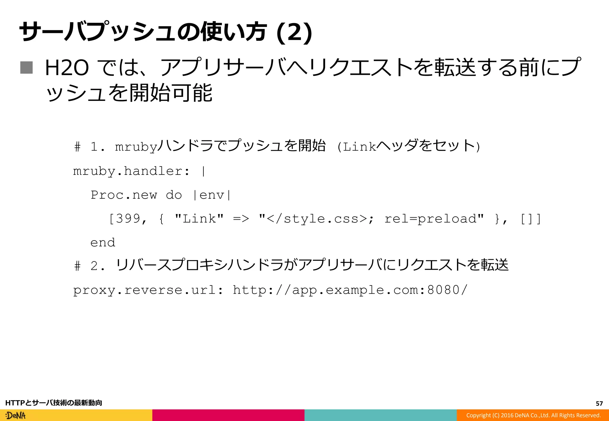Copyright (C) 2016 DeNA Co.,Ltd. All Rights Reserved.
サーバプッシュの使い方 (2)
 H2O では、アプリサーバへリクエストを転送する前にプ
ッシュを開始可能
# 1. mrubyハンドラでプッシュを開始 (Linkヘッダをセット)
mruby.handler: |
Proc.new do |env|
[399, { "Link" => "</style.css>; rel=preload" }, []]
end
# 2. リバースプロキシハンドラがアプリサーバにリクエストを転送
proxy.reverse.url: http://app.example.com:8080/
57HTTPとサーバ技術の最新動向
 