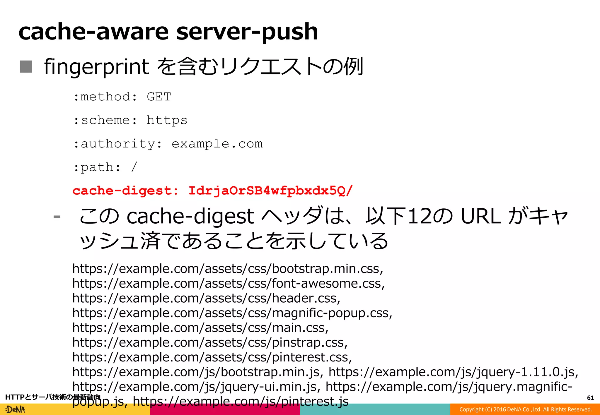 Copyright (C) 2016 DeNA Co.,Ltd. All Rights Reserved.
cache-aware server-push
 fingerprint を含むリクエストの例
:method: GET
:scheme: https
:authority: example.com
:path: /
cache-digest: IdrjaOrSB4wfpbxdx5Q/
⁃ この cache-digest ヘッダは、以下12の URL がキャ
ッシュ済であることを示している
https://example.com/assets/css/bootstrap.min.css,
https://example.com/assets/css/font-awesome.css,
https://example.com/assets/css/header.css,
https://example.com/assets/css/magnific-popup.css,
https://example.com/assets/css/main.css,
https://example.com/assets/css/pinstrap.css,
https://example.com/assets/css/pinterest.css,
https://example.com/js/bootstrap.min.js, https://example.com/js/jquery-1.11.0.js,
https://example.com/js/jquery-ui.min.js, https://example.com/js/jquery.magnific-
popup.js, https://example.com/js/pinterest.js 61HTTPとサーバ技術の最新動向
 