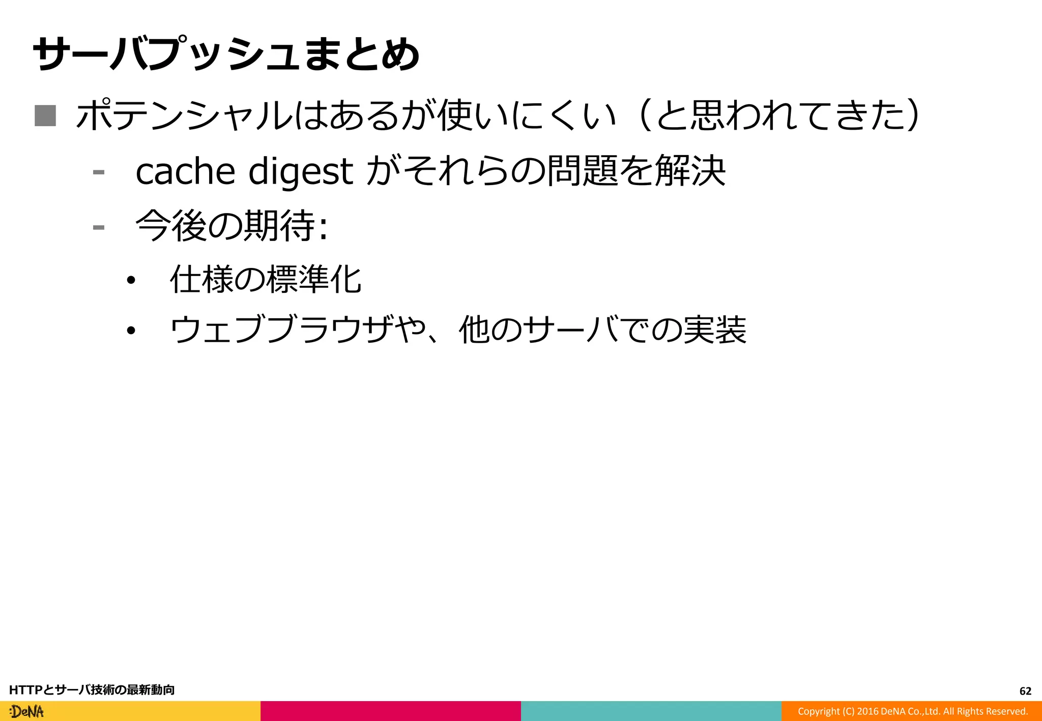 Copyright (C) 2016 DeNA Co.,Ltd. All Rights Reserved.
サーバプッシュまとめ
 ポテンシャルはあるが使いにくい（と思われてきた）
⁃ cache digest がそれらの問題を解決
⁃ 今後の期待:
• 仕様の標準化
• ウェブブラウザや、他のサーバでの実装
62HTTPとサーバ技術の最新動向
 