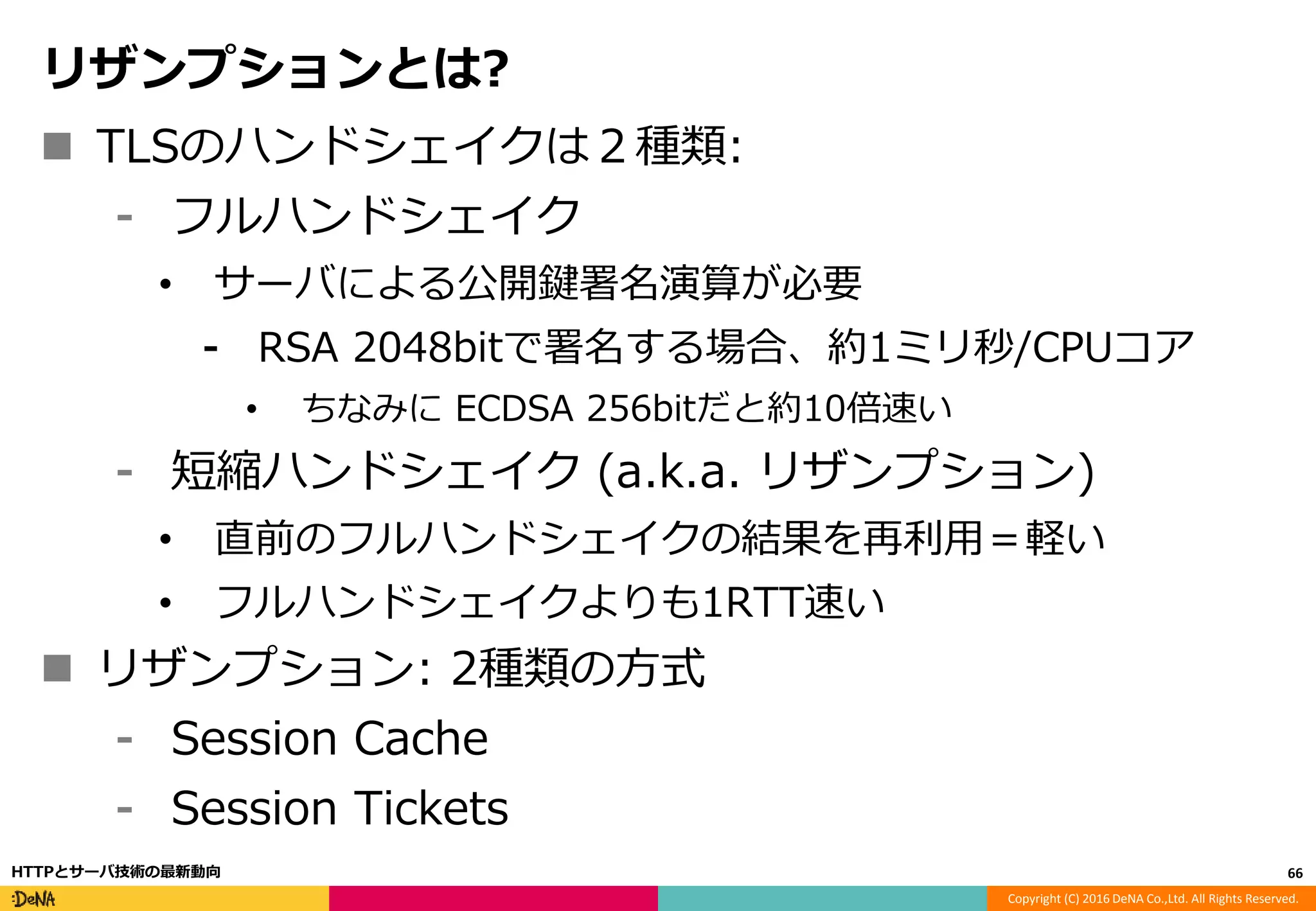 Copyright (C) 2016 DeNA Co.,Ltd. All Rights Reserved.
リザンプションとは?
 TLSのハンドシェイクは２種類:
⁃ フルハンドシェイク
• サーバによる公開鍵署名演算が必要
⁃ RSA 2048bitで署名する場合、約1ミリ秒/CPUコア
• ちなみに ECDSA 256bitだと約10倍速い
⁃ 短縮ハンドシェイク (a.k.a. リザンプション)
• 直前のフルハンドシェイクの結果を再利用＝軽い
• フルハンドシェイクよりも1RTT速い
 リザンプション: 2種類の方式
⁃ Session Cache
⁃ Session Tickets
66HTTPとサーバ技術の最新動向
 