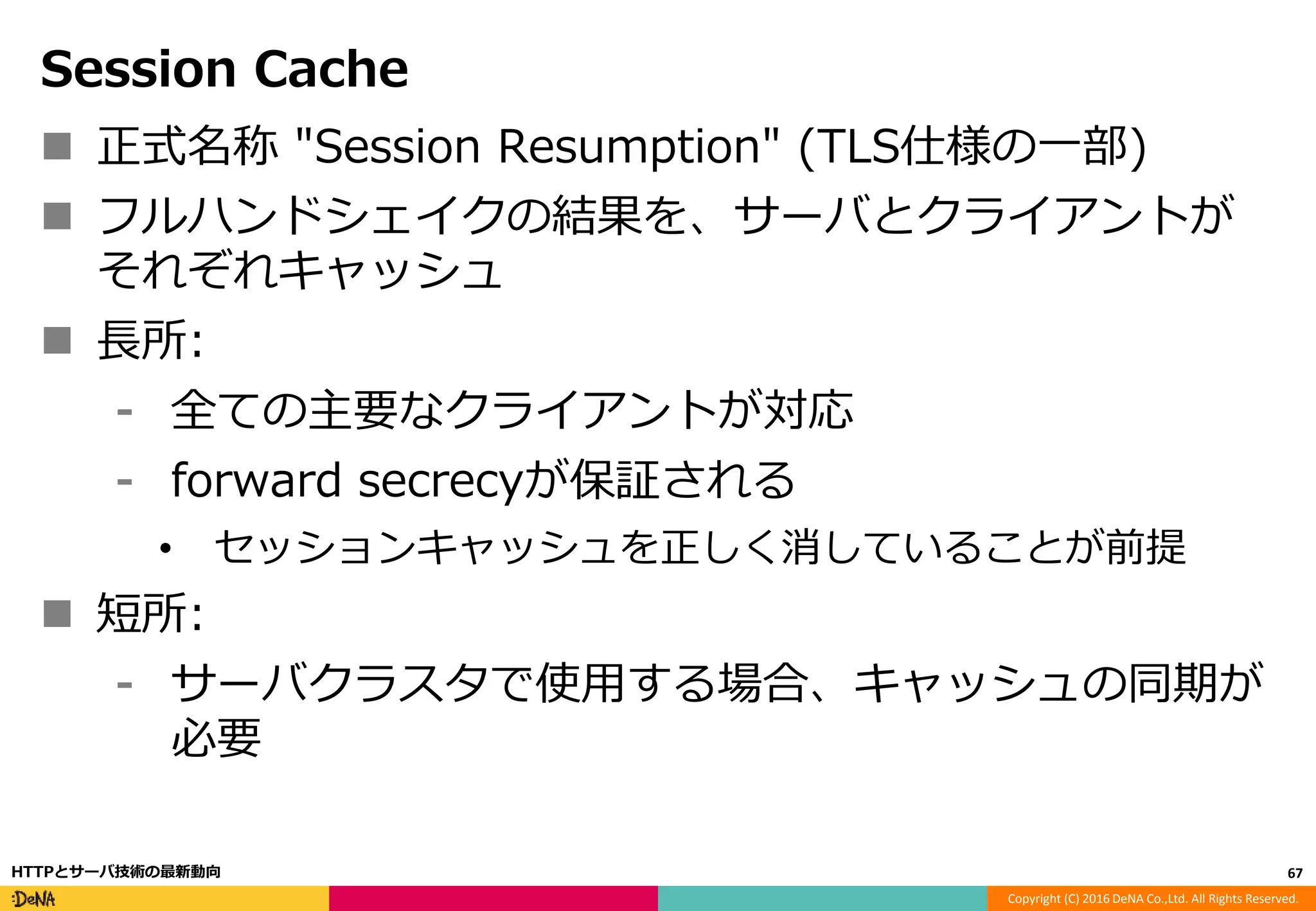 Copyright (C) 2016 DeNA Co.,Ltd. All Rights Reserved.
Session Cache
 正式名称 "Session Resumption" (TLS仕様の一部)
 フルハンドシェイクの結果を、サーバとクライアントが
それぞれキャッシュ
 長所:
⁃ 全ての主要なクライアントが対応
⁃ forward secrecyが保証される
• セッションキャッシュを正しく消していることが前提
 短所:
⁃ サーバクラスタで使用する場合、キャッシュの同期が
必要
67HTTPとサーバ技術の最新動向
 