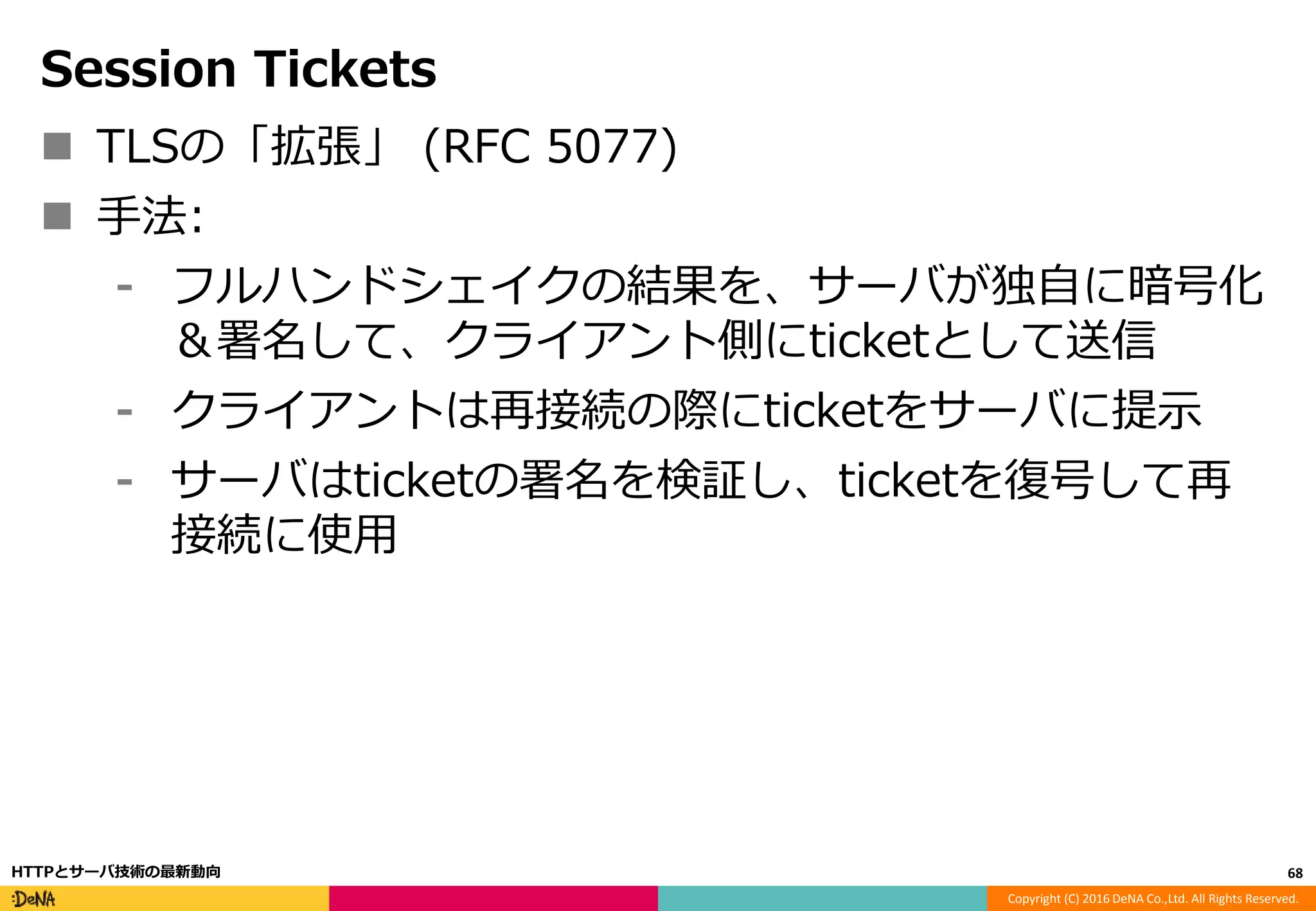 Copyright (C) 2016 DeNA Co.,Ltd. All Rights Reserved.
Session Tickets
 TLSの「拡張」 (RFC 5077)
 手法:
⁃ フルハンドシェイクの結果を、サーバが独自に暗号化
＆署名して、クライアント側にticketとして送信
⁃ クライアントは再接続の際にticketをサーバに提示
⁃ サーバはticketの署名を検証し、ticketを復号して再
接続に使用
68HTTPとサーバ技術の最新動向
 