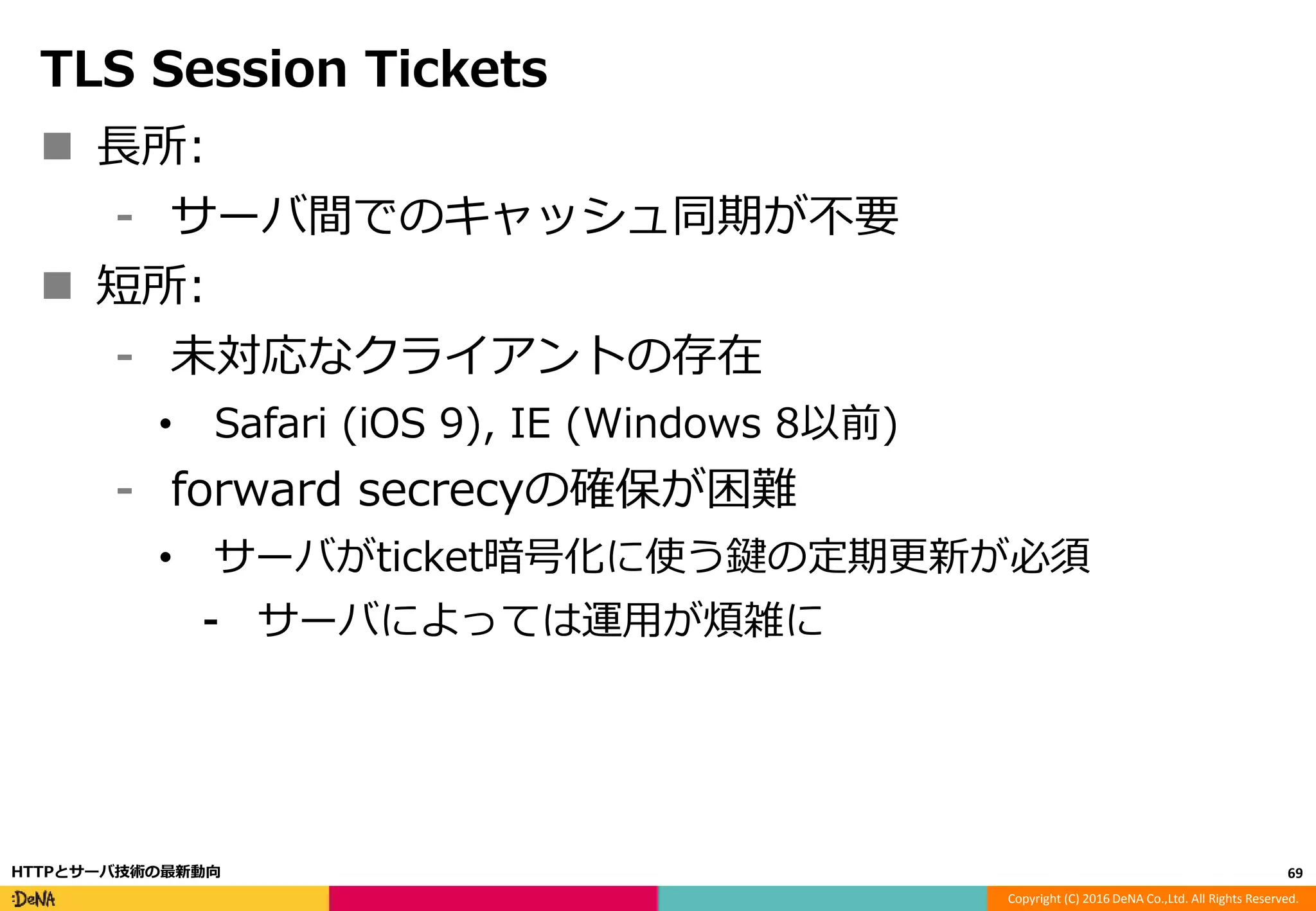 Copyright (C) 2016 DeNA Co.,Ltd. All Rights Reserved.
TLS Session Tickets
 長所:
⁃ サーバ間でのキャッシュ同期が不要
 短所:
⁃ 未対応なクライアントの存在
• Safari (iOS 9), IE (Windows 8以前)
⁃ forward secrecyの確保が困難
• サーバがticket暗号化に使う鍵の定期更新が必須
⁃ サーバによっては運用が煩雑に
69HTTPとサーバ技術の最新動向
 