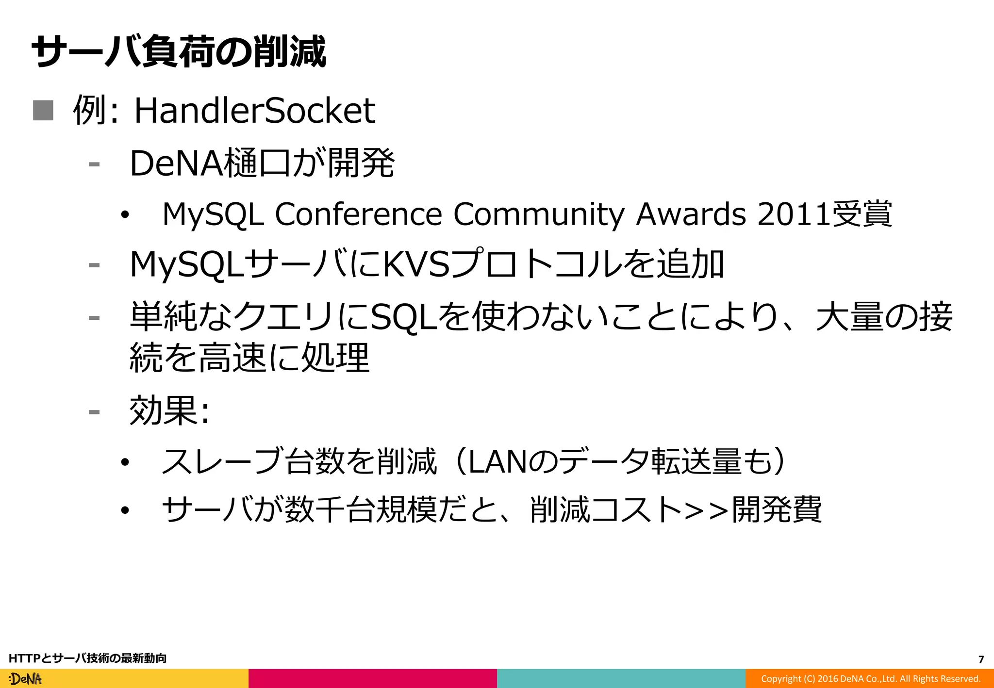 Copyright (C) 2016 DeNA Co.,Ltd. All Rights Reserved.
サーバ負荷の削減
 例: HandlerSocket
⁃ DeNA樋口が開発
• MySQL Conference Community Awards 2011受賞
⁃ MySQLサーバにKVSプロトコルを追加
⁃ 単純なクエリにSQLを使わないことにより、大量の接
続を高速に処理
⁃ 効果:
• スレーブ台数を削減（LANのデータ転送量も）
• サーバが数千台規模だと、削減コスト>>開発費
7HTTPとサーバ技術の最新動向
 