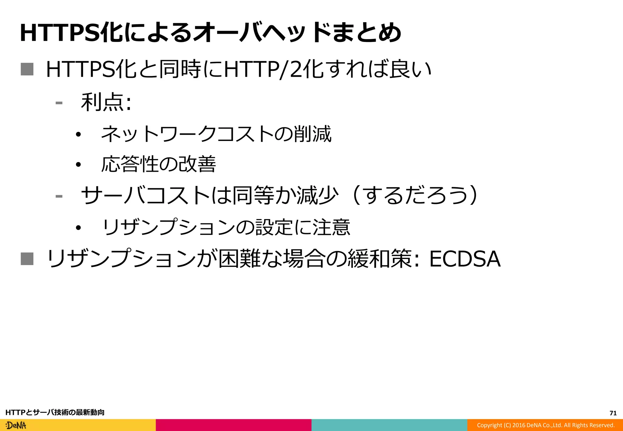 Copyright (C) 2016 DeNA Co.,Ltd. All Rights Reserved.
HTTPS化によるオーバヘッドまとめ
 HTTPS化と同時にHTTP/2化すれば良い
⁃ 利点:
• ネットワークコストの削減
• 応答性の改善
⁃ サーバコストは同等か減少（するだろう）
• リザンプションの設定に注意
 リザンプションが困難な場合の緩和策: ECDSA
71HTTPとサーバ技術の最新動向
 
