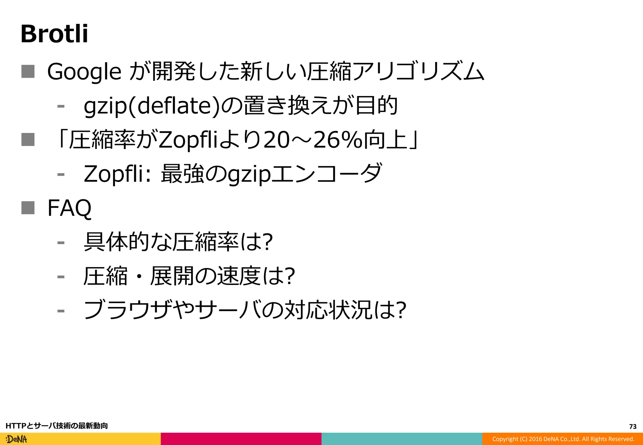 Copyright (C) 2016 DeNA Co.,Ltd. All Rights Reserved.
Brotli
 Google が開発した新しい圧縮アリゴリズム
⁃ gzip(deflate)の置き換えが目的
 「圧縮率がZopfliより20〜26%向上」
⁃ Zopfli: 最強のgzipエンコーダ
 FAQ
⁃ 具体的な圧縮率は?
⁃ 圧縮・展開の速度は?
⁃ ブラウザやサーバの対応状況は?
73HTTPとサーバ技術の最新動向
 