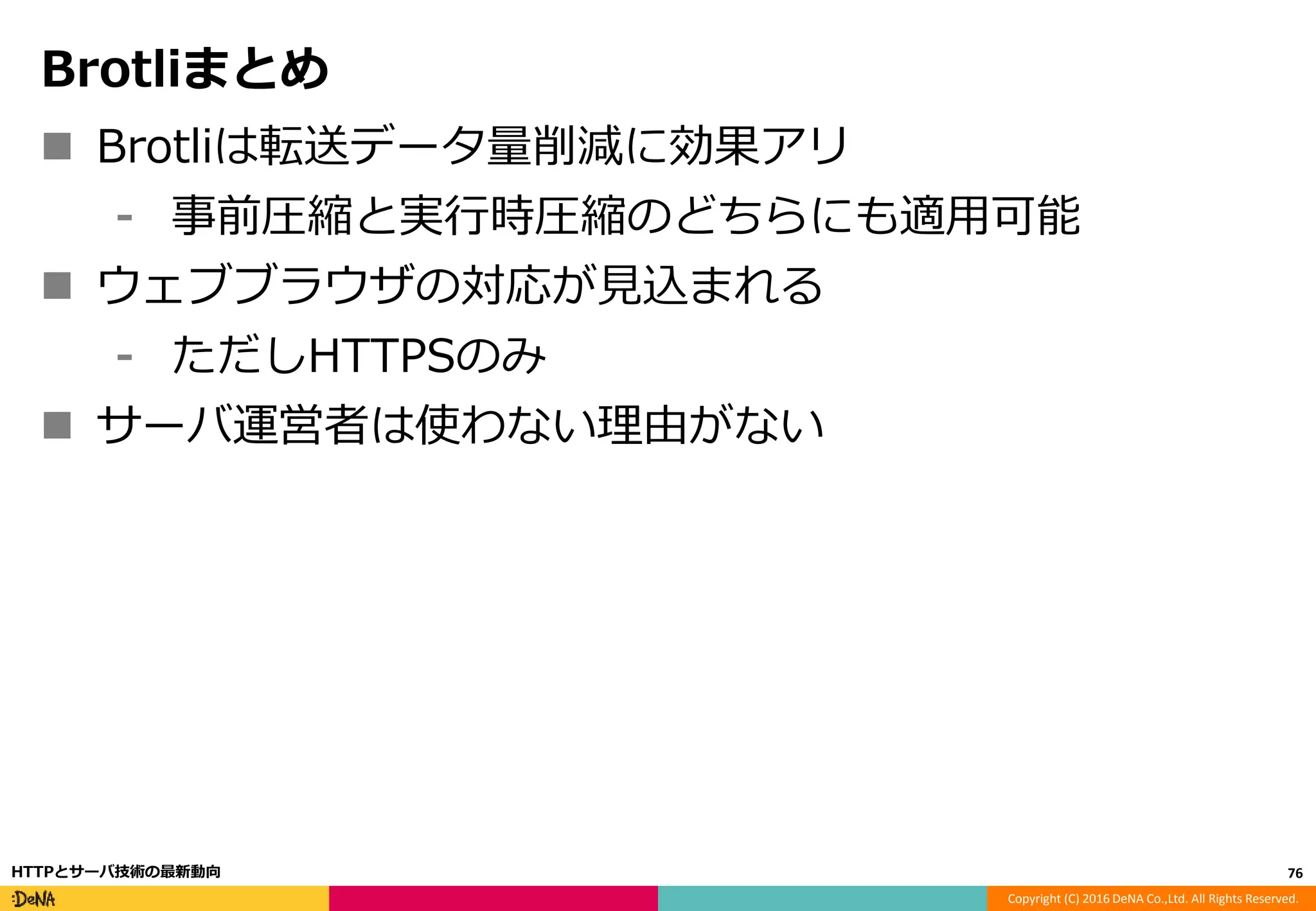 Copyright (C) 2016 DeNA Co.,Ltd. All Rights Reserved.
Brotliまとめ
 Brotliは転送データ量削減に効果アリ
⁃ 事前圧縮と実行時圧縮のどちらにも適用可能
 ウェブブラウザの対応が見込まれる
⁃ ただしHTTPSのみ
 サーバ運営者は使わない理由がない
76HTTPとサーバ技術の最新動向
 