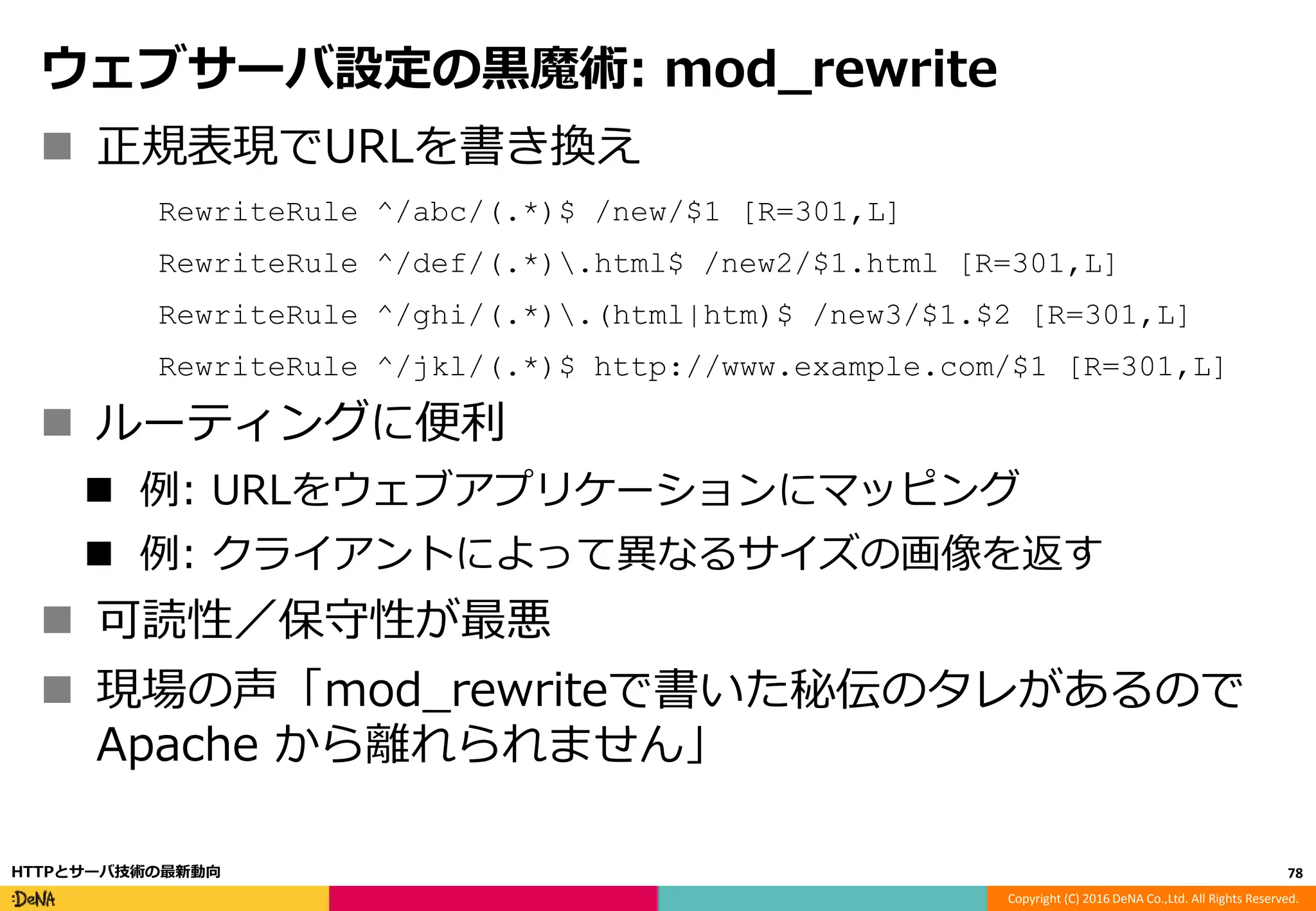 Copyright (C) 2016 DeNA Co.,Ltd. All Rights Reserved.
ウェブサーバ設定の黒魔術: mod_rewrite
 正規表現でURLを書き換え
RewriteRule ^/abc/(.*)$ /new/$1 [R=301,L]
RewriteRule ^/def/(.*).html$ /new2/$1.html [R=301,L]
RewriteRule ^/ghi/(.*).(html|htm)$ /new3/$1.$2 [R=301,L]
RewriteRule ^/jkl/(.*)$ http://www.example.com/$1 [R=301,L]
 ルーティングに便利
 例: URLをウェブアプリケーションにマッピング
 例: クライアントによって異なるサイズの画像を返す
 可読性／保守性が最悪
 現場の声「mod_rewriteで書いた秘伝のタレがあるので
Apache から離れられません」
78HTTPとサーバ技術の最新動向
 