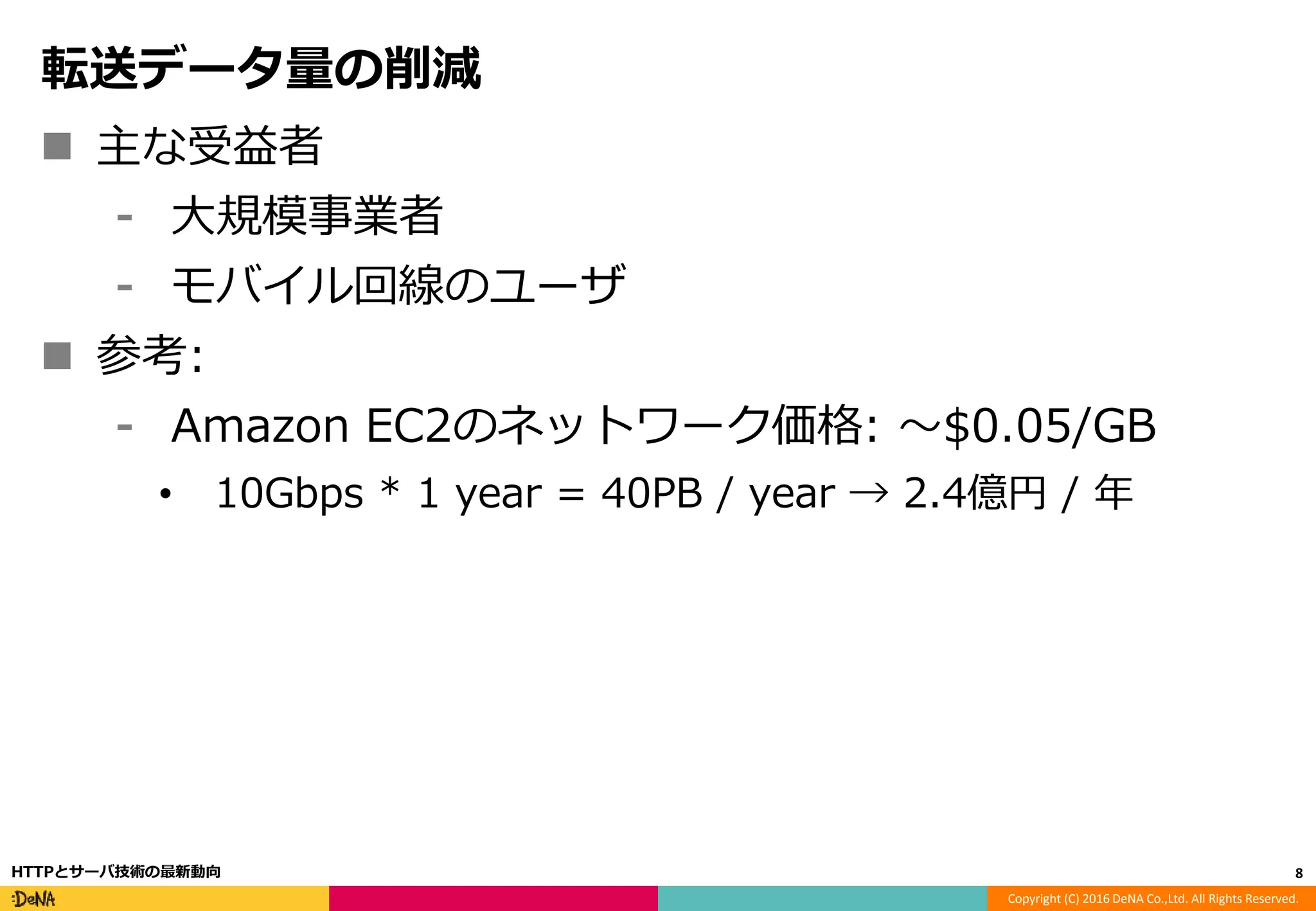 Copyright (C) 2016 DeNA Co.,Ltd. All Rights Reserved.
転送データ量の削減
 主な受益者
⁃ 大規模事業者
⁃ モバイル回線のユーザ
 参考:
⁃ Amazon EC2のネットワーク価格: 〜$0.05/GB
• 10Gbps * 1 year = 40PB / year → 2.4億円 / 年
8HTTPとサーバ技術の最新動向
 
