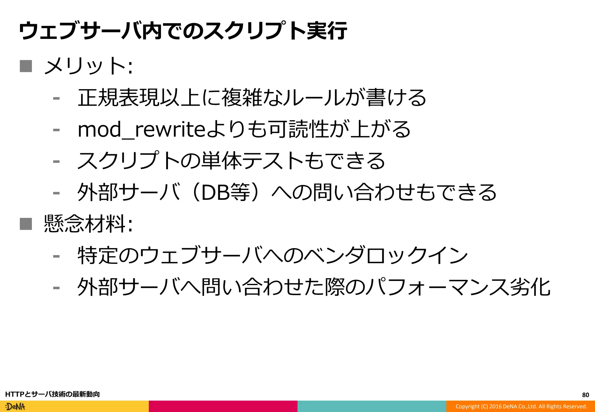 Copyright (C) 2016 DeNA Co.,Ltd. All Rights Reserved.
ウェブサーバ内でのスクリプト実行
 メリット:
⁃ 正規表現以上に複雑なルールが書ける
⁃ mod_rewriteよりも可読性が上がる
⁃ スクリプトの単体テストもできる
⁃ 外部サーバ（DB等）への問い合わせもできる
 懸念材料:
⁃ 特定のウェブサーバへのベンダロックイン
⁃ 外部サーバへ問い合わせた際のパフォーマンス劣化
80HTTPとサーバ技術の最新動向
 
