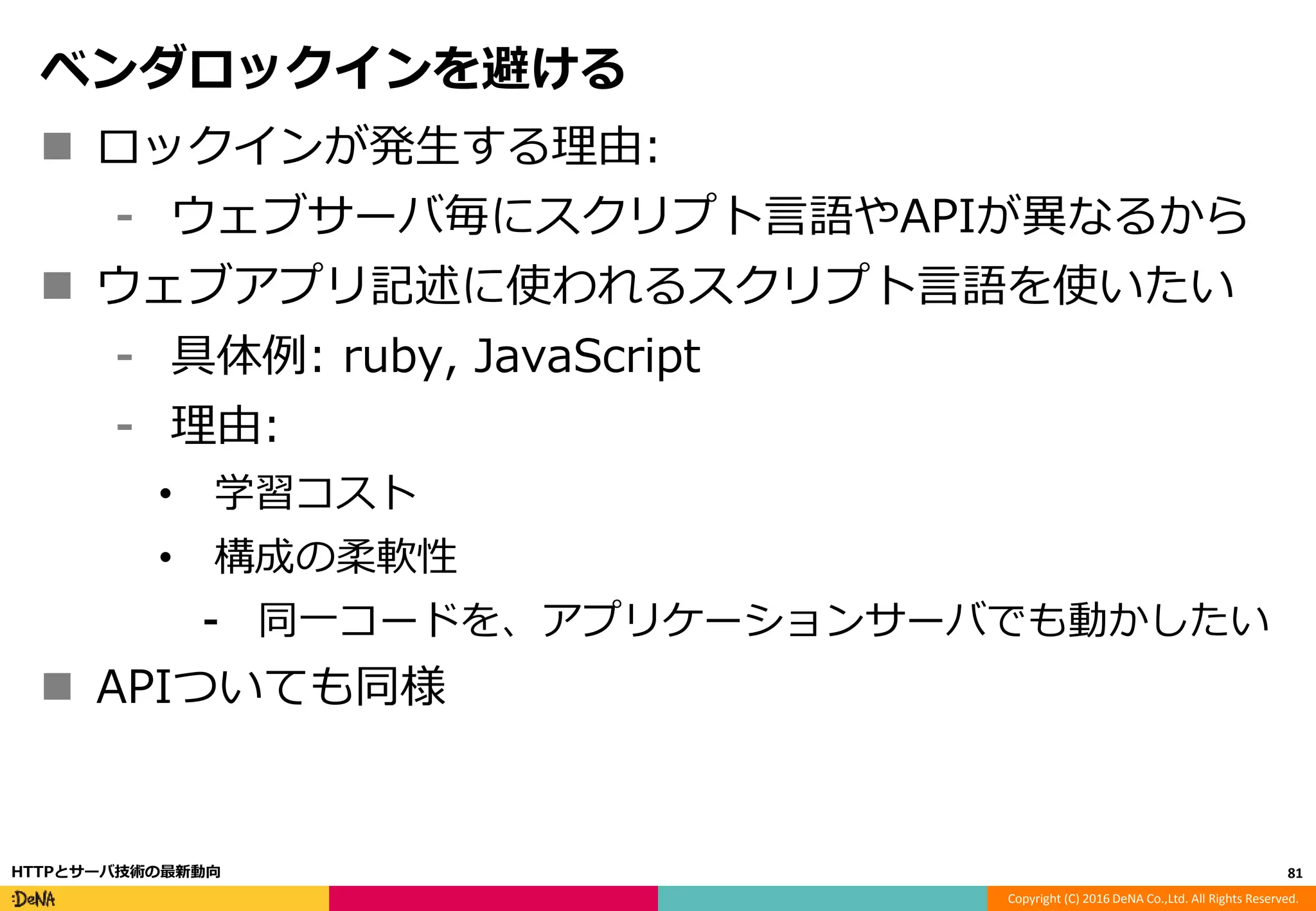 Copyright (C) 2016 DeNA Co.,Ltd. All Rights Reserved.
ベンダロックインを避ける
 ロックインが発生する理由:
⁃ ウェブサーバ毎にスクリプト言語やAPIが異なるから
 ウェブアプリ記述に使われるスクリプト言語を使いたい
⁃ 具体例: ruby, JavaScript
⁃ 理由:
• 学習コスト
• 構成の柔軟性
⁃ 同一コードを、アプリケーションサーバでも動かしたい
 APIついても同様
81HTTPとサーバ技術の最新動向
 