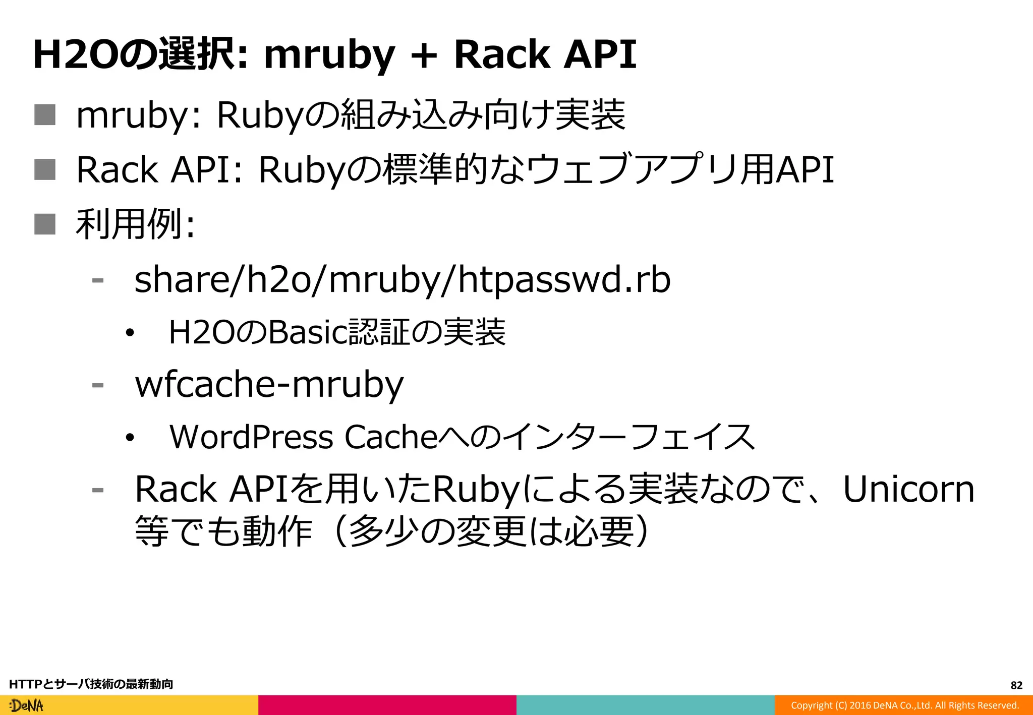 Copyright (C) 2016 DeNA Co.,Ltd. All Rights Reserved.
H2Oの選択: mruby + Rack API
 mruby: Rubyの組み込み向け実装
 Rack API: Rubyの標準的なウェブアプリ用API
 利用例:
⁃ share/h2o/mruby/htpasswd.rb
• H2OのBasic認証の実装
⁃ wfcache-mruby
• WordPress Cacheへのインターフェイス
⁃ Rack APIを用いたRubyによる実装なので、Unicorn
等でも動作（多少の変更は必要）
82HTTPとサーバ技術の最新動向
 