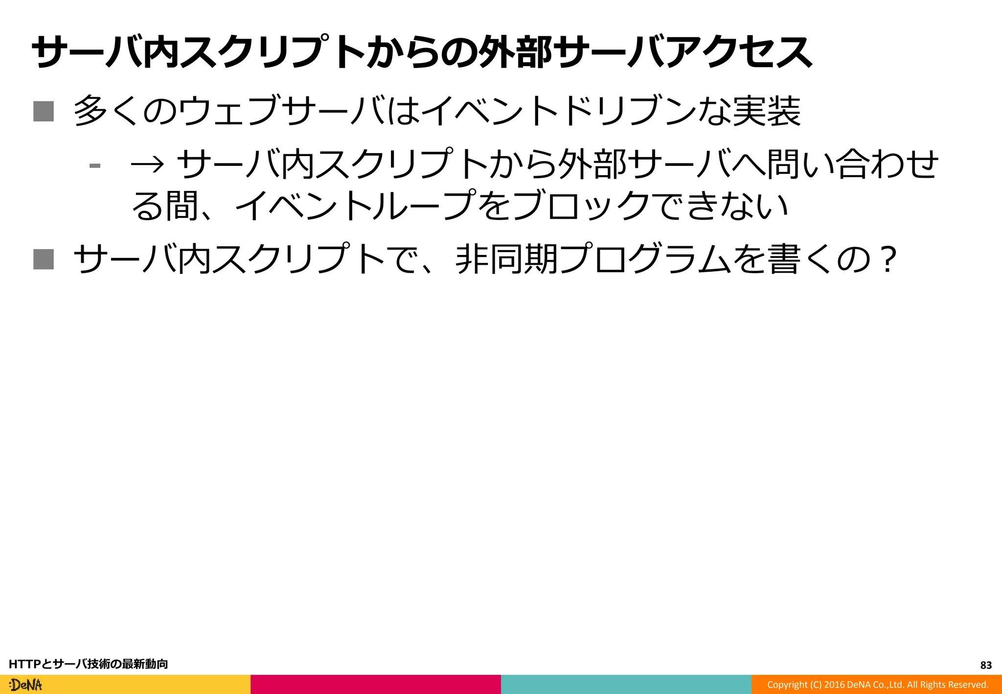 Copyright (C) 2016 DeNA Co.,Ltd. All Rights Reserved.
サーバ内スクリプトからの外部サーバアクセス
 多くのウェブサーバはイベントドリブンな実装
⁃ → サーバ内スクリプトから外部サーバへ問い合わせ
る間、イベントループをブロックできない
 サーバ内スクリプトで、非同期プログラムを書くの？
83HTTPとサーバ技術の最新動向
 