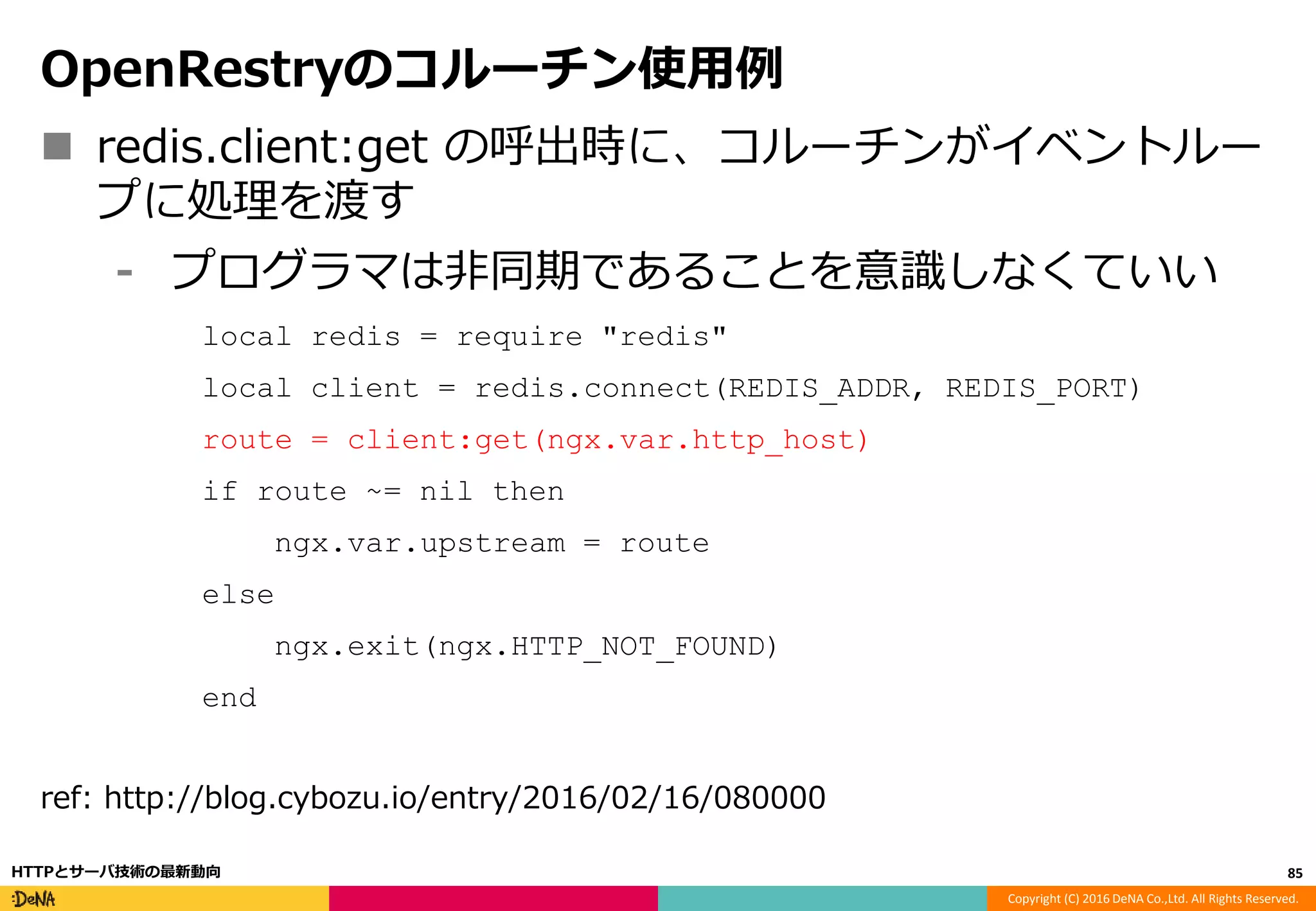 Copyright (C) 2016 DeNA Co.,Ltd. All Rights Reserved.
OpenRestryのコルーチン使用例
 redis.client:get の呼出時に、コルーチンがイベントルー
プに処理を渡す
⁃ プログラマは非同期であることを意識しなくていい
local redis = require "redis"
local client = redis.connect(REDIS_ADDR, REDIS_PORT)
route = client:get(ngx.var.http_host)
if route ~= nil then
ngx.var.upstream = route
else
ngx.exit(ngx.HTTP_NOT_FOUND)
end
ref: http://blog.cybozu.io/entry/2016/02/16/080000
85HTTPとサーバ技術の最新動向
 