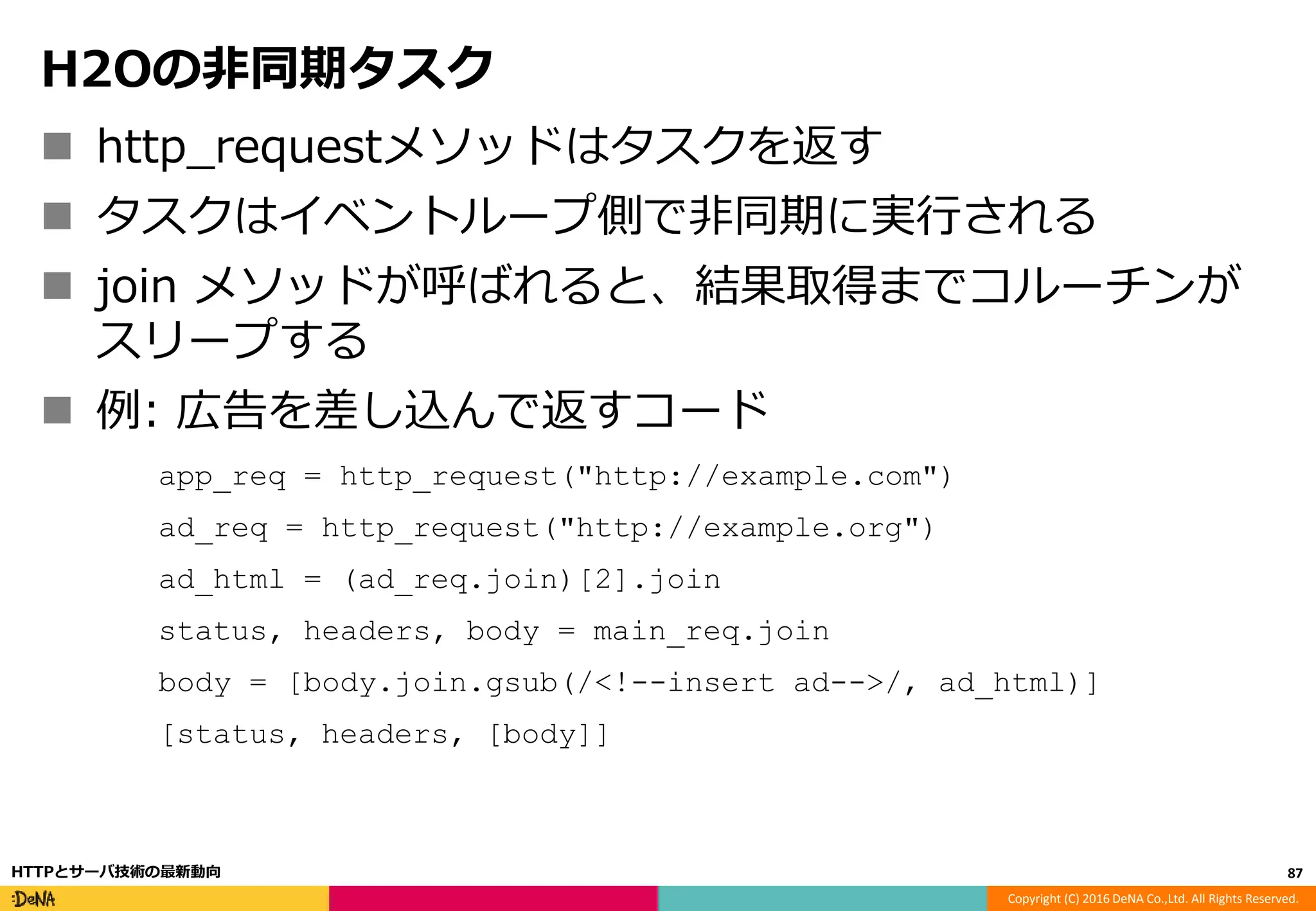 Copyright (C) 2016 DeNA Co.,Ltd. All Rights Reserved.
H2Oの非同期タスク
 http_requestメソッドはタスクを返す
 タスクはイベントループ側で非同期に実行される
 join メソッドが呼ばれると、結果取得までコルーチンが
スリープする
 例: 広告を差し込んで返すコード
app_req = http_request("http://example.com")
ad_req = http_request("http://example.org")
ad_html = (ad_req.join)[2].join
status, headers, body = main_req.join
body = [body.join.gsub(/<!--insert ad-->/, ad_html)]
[status, headers, [body]]
87HTTPとサーバ技術の最新動向
 