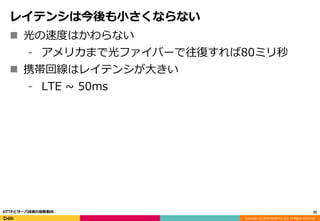 Copyright (C) 2016 DeNA Co.,Ltd. All Rights Reserved.
レイテンシは今後も小さくならない
 光の速度はかわらない
⁃ アメリカまで光ファイバーで往復すれば80ミリ秒
 携帯回線はレイテンシが大きい
⁃ LTE ~ 50ms
20HTTPとサーバ技術の最新動向
 