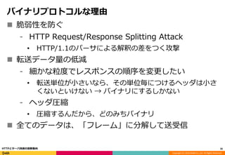 Copyright (C) 2016 DeNA Co.,Ltd. All Rights Reserved.
バイナリプロトコルな理由
 脆弱性を防ぐ
⁃ HTTP Request/Response Splitting Attack
• HTTP/1.1のパーサによる解釈の差をつく攻撃
 転送データ量の低減
⁃ 細かな粒度でレスポンスの順序を変更したい
• 転送単位が小さいなら、その単位毎につけるヘッダは小さ
くないといけない → バイナリにするしかない
⁃ ヘッダ圧縮
• 圧縮するんだから、どのみちバイナリ
 全てのデータは、「フレーム」に分解して送受信
26HTTPとサーバ技術の最新動向
 