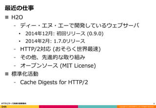 Copyright (C) 2016 DeNA Co.,Ltd. All Rights Reserved.
最近の仕事
 H2O
⁃ ディー・エヌ・エーで開発しているウェブサーバ
• 2014年12月: 初回リリース (0.9.0)
• 2014年2月: 1.7.0リリース
⁃ HTTP/2対応 (おそらく世界最速)
⁃ その他、先進的な取り組み
⁃ オープンソース (MIT License)
 標準化活動
⁃ Cache Digests for HTTP/2
3HTTPとサーバ技術の最新動向
 
