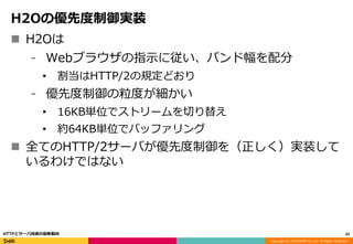 Copyright (C) 2016 DeNA Co.,Ltd. All Rights Reserved.
H2Oの優先度制御実装
 H2Oは
⁃ Webブラウザの指示に従い、バンド幅を配分
• 割当はHTTP/2の規定どおり
⁃ 優先度制御の粒度が細かい
• 16KB単位でストリームを切り替え
• 約64KB単位でバッファリング
 全てのHTTP/2サーバが優先度制御を（正しく）実装して
いるわけではない
42HTTPとサーバ技術の最新動向
 