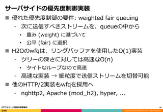 Copyright (C) 2016 DeNA Co.,Ltd. All Rights Reserved.
サーバサイドの優先度制御実装
 優れた優先度制御の要件: weighted fair queuing
⁃ 次に送信すべきストリームを、queueの中から
• 重み (weight) に基づいて
• 公平 (fair) に選択
 H2Oのwfqは、リングバッファを使用したO(1)実装
⁃ ツリーの深さに対しては高速なO(n)
• タイトなループなので高速
⁃ 高速な実装 → 細粒度で送信ストリームを切替可能
 他のHTTP/2実装もwfqを採用へ
⁃ nghttp2, Apache (mod_h2), hyper, ...
43HTTPとサーバ技術の最新動向
 
